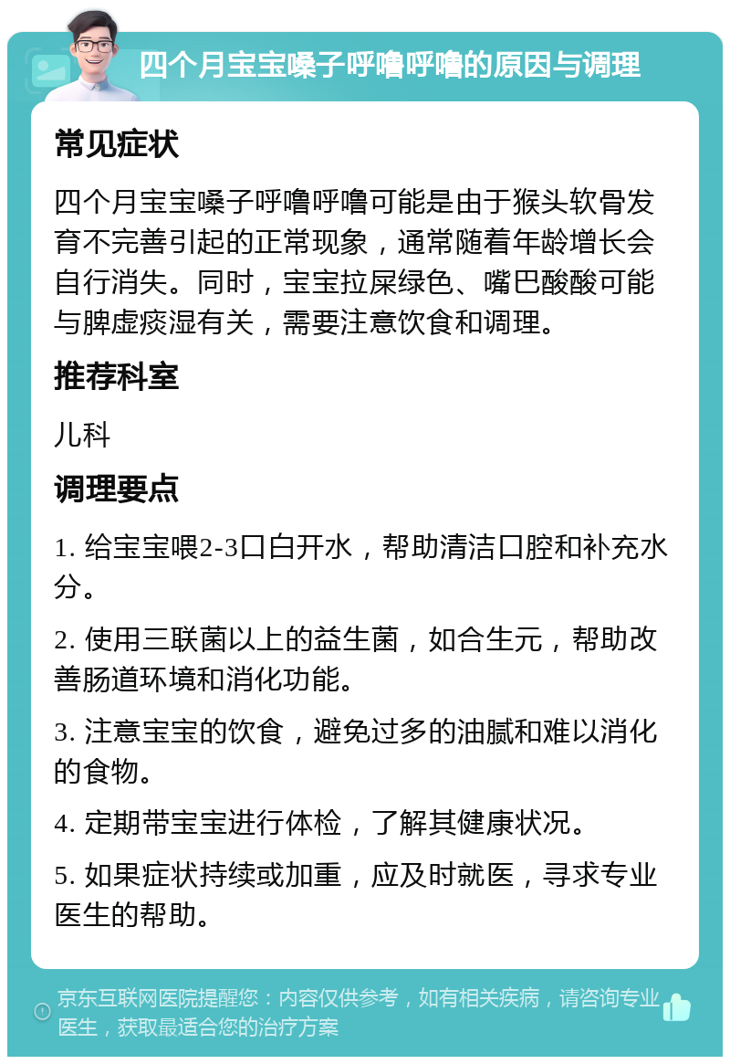 四个月宝宝嗓子呼噜呼噜的原因与调理 常见症状 四个月宝宝嗓子呼噜呼噜可能是由于猴头软骨发育不完善引起的正常现象，通常随着年龄增长会自行消失。同时，宝宝拉屎绿色、嘴巴酸酸可能与脾虚痰湿有关，需要注意饮食和调理。 推荐科室 儿科 调理要点 1. 给宝宝喂2-3口白开水，帮助清洁口腔和补充水分。 2. 使用三联菌以上的益生菌，如合生元，帮助改善肠道环境和消化功能。 3. 注意宝宝的饮食，避免过多的油腻和难以消化的食物。 4. 定期带宝宝进行体检，了解其健康状况。 5. 如果症状持续或加重，应及时就医，寻求专业医生的帮助。