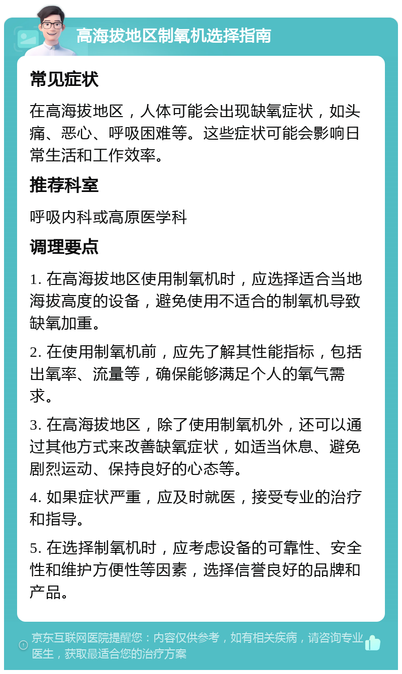 高海拔地区制氧机选择指南 常见症状 在高海拔地区，人体可能会出现缺氧症状，如头痛、恶心、呼吸困难等。这些症状可能会影响日常生活和工作效率。 推荐科室 呼吸内科或高原医学科 调理要点 1. 在高海拔地区使用制氧机时，应选择适合当地海拔高度的设备，避免使用不适合的制氧机导致缺氧加重。 2. 在使用制氧机前，应先了解其性能指标，包括出氧率、流量等，确保能够满足个人的氧气需求。 3. 在高海拔地区，除了使用制氧机外，还可以通过其他方式来改善缺氧症状，如适当休息、避免剧烈运动、保持良好的心态等。 4. 如果症状严重，应及时就医，接受专业的治疗和指导。 5. 在选择制氧机时，应考虑设备的可靠性、安全性和维护方便性等因素，选择信誉良好的品牌和产品。