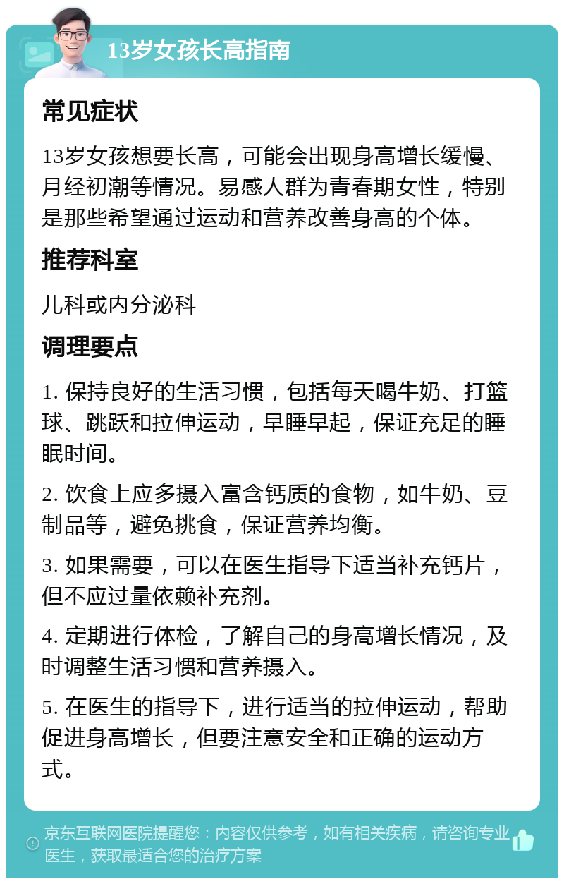 13岁女孩长高指南 常见症状 13岁女孩想要长高，可能会出现身高增长缓慢、月经初潮等情况。易感人群为青春期女性，特别是那些希望通过运动和营养改善身高的个体。 推荐科室 儿科或内分泌科 调理要点 1. 保持良好的生活习惯，包括每天喝牛奶、打篮球、跳跃和拉伸运动，早睡早起，保证充足的睡眠时间。 2. 饮食上应多摄入富含钙质的食物，如牛奶、豆制品等，避免挑食，保证营养均衡。 3. 如果需要，可以在医生指导下适当补充钙片，但不应过量依赖补充剂。 4. 定期进行体检，了解自己的身高增长情况，及时调整生活习惯和营养摄入。 5. 在医生的指导下，进行适当的拉伸运动，帮助促进身高增长，但要注意安全和正确的运动方式。