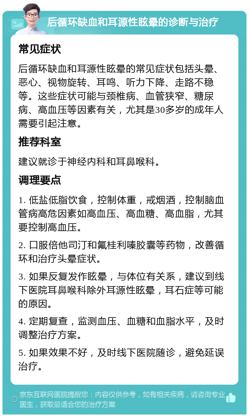 后循环缺血和耳源性眩晕的诊断与治疗 常见症状 后循环缺血和耳源性眩晕的常见症状包括头晕、恶心、视物旋转、耳鸣、听力下降、走路不稳等。这些症状可能与颈椎病、血管狭窄、糖尿病、高血压等因素有关，尤其是30多岁的成年人需要引起注意。 推荐科室 建议就诊于神经内科和耳鼻喉科。 调理要点 1. 低盐低脂饮食，控制体重，戒烟酒，控制脑血管病高危因素如高血压、高血糖、高血脂，尤其要控制高血压。 2. 口服倍他司汀和氟桂利嗪胶囊等药物，改善循环和治疗头晕症状。 3. 如果反复发作眩晕，与体位有关系，建议到线下医院耳鼻喉科除外耳源性眩晕，耳石症等可能的原因。 4. 定期复查，监测血压、血糖和血脂水平，及时调整治疗方案。 5. 如果效果不好，及时线下医院随诊，避免延误治疗。