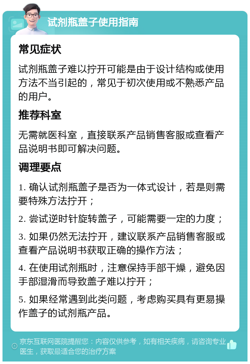 试剂瓶盖子使用指南 常见症状 试剂瓶盖子难以拧开可能是由于设计结构或使用方法不当引起的，常见于初次使用或不熟悉产品的用户。 推荐科室 无需就医科室，直接联系产品销售客服或查看产品说明书即可解决问题。 调理要点 1. 确认试剂瓶盖子是否为一体式设计，若是则需要特殊方法拧开； 2. 尝试逆时针旋转盖子，可能需要一定的力度； 3. 如果仍然无法拧开，建议联系产品销售客服或查看产品说明书获取正确的操作方法； 4. 在使用试剂瓶时，注意保持手部干燥，避免因手部湿滑而导致盖子难以拧开； 5. 如果经常遇到此类问题，考虑购买具有更易操作盖子的试剂瓶产品。