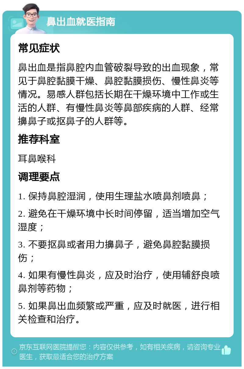 鼻出血就医指南 常见症状 鼻出血是指鼻腔内血管破裂导致的出血现象，常见于鼻腔黏膜干燥、鼻腔黏膜损伤、慢性鼻炎等情况。易感人群包括长期在干燥环境中工作或生活的人群、有慢性鼻炎等鼻部疾病的人群、经常擤鼻子或抠鼻子的人群等。 推荐科室 耳鼻喉科 调理要点 1. 保持鼻腔湿润，使用生理盐水喷鼻剂喷鼻； 2. 避免在干燥环境中长时间停留，适当增加空气湿度； 3. 不要抠鼻或者用力擤鼻子，避免鼻腔黏膜损伤； 4. 如果有慢性鼻炎，应及时治疗，使用辅舒良喷鼻剂等药物； 5. 如果鼻出血频繁或严重，应及时就医，进行相关检查和治疗。