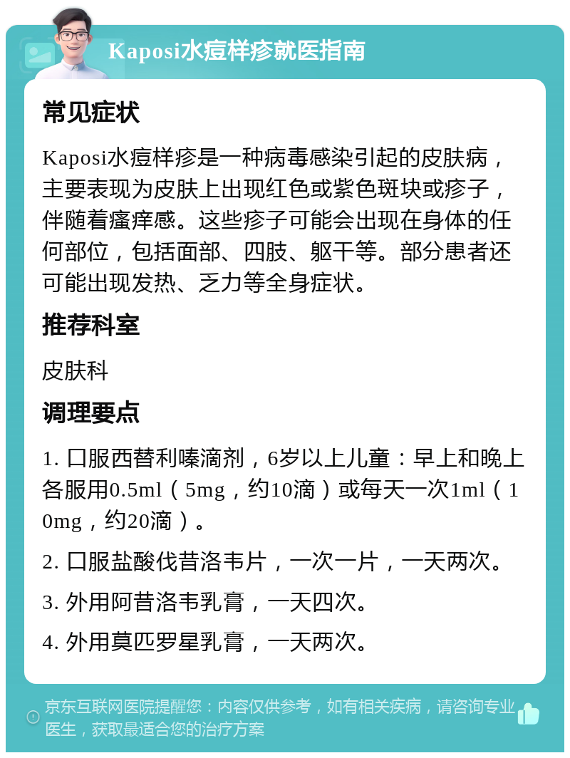 Kaposi水痘样疹就医指南 常见症状 Kaposi水痘样疹是一种病毒感染引起的皮肤病，主要表现为皮肤上出现红色或紫色斑块或疹子，伴随着瘙痒感。这些疹子可能会出现在身体的任何部位，包括面部、四肢、躯干等。部分患者还可能出现发热、乏力等全身症状。 推荐科室 皮肤科 调理要点 1. 口服西替利嗪滴剂，6岁以上儿童：早上和晚上各服用0.5ml（5mg，约10滴）或每天一次1ml（10mg，约20滴）。 2. 口服盐酸伐昔洛韦片，一次一片，一天两次。 3. 外用阿昔洛韦乳膏，一天四次。 4. 外用莫匹罗星乳膏，一天两次。