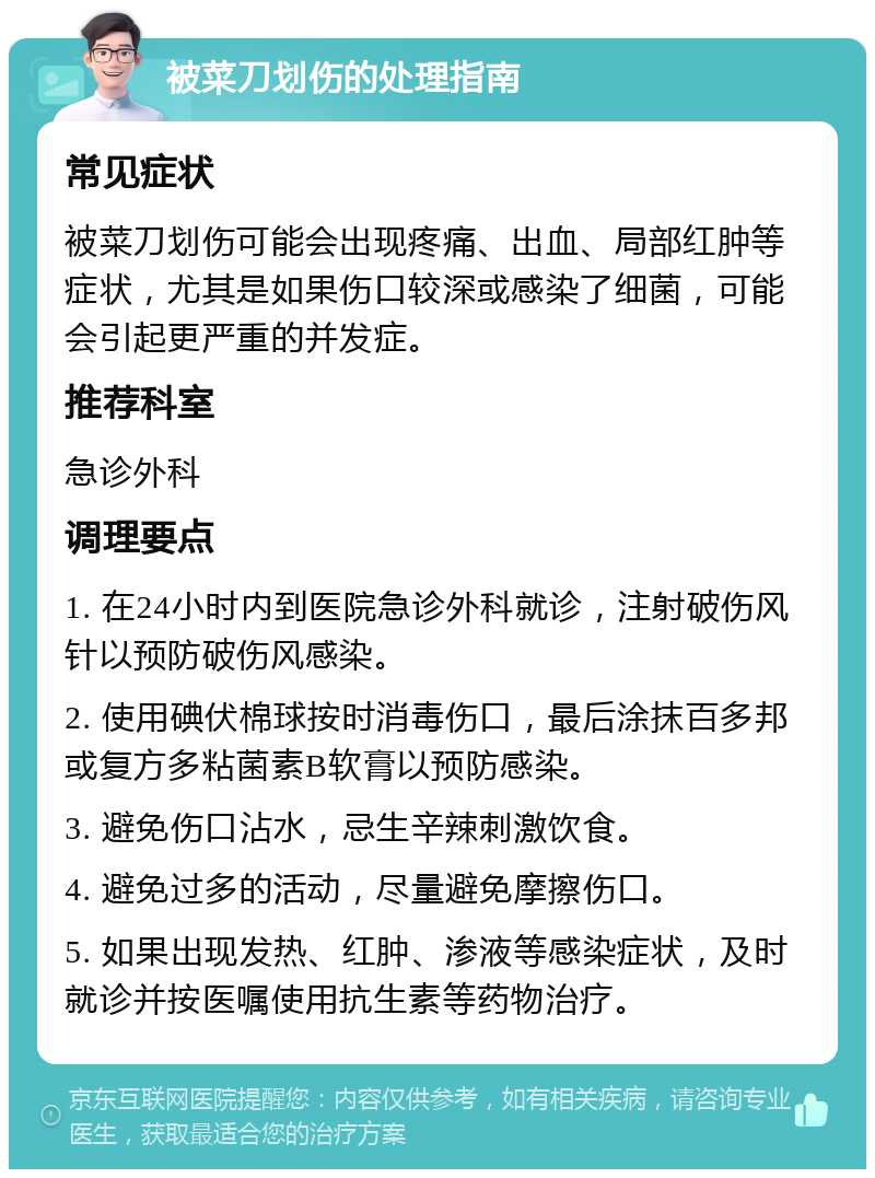 被菜刀划伤的处理指南 常见症状 被菜刀划伤可能会出现疼痛、出血、局部红肿等症状，尤其是如果伤口较深或感染了细菌，可能会引起更严重的并发症。 推荐科室 急诊外科 调理要点 1. 在24小时内到医院急诊外科就诊，注射破伤风针以预防破伤风感染。 2. 使用碘伏棉球按时消毒伤口，最后涂抹百多邦或复方多粘菌素B软膏以预防感染。 3. 避免伤口沾水，忌生辛辣刺激饮食。 4. 避免过多的活动，尽量避免摩擦伤口。 5. 如果出现发热、红肿、渗液等感染症状，及时就诊并按医嘱使用抗生素等药物治疗。