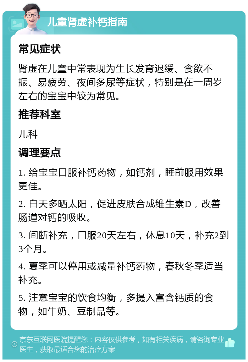 儿童肾虚补钙指南 常见症状 肾虚在儿童中常表现为生长发育迟缓、食欲不振、易疲劳、夜间多尿等症状，特别是在一周岁左右的宝宝中较为常见。 推荐科室 儿科 调理要点 1. 给宝宝口服补钙药物，如钙剂，睡前服用效果更佳。 2. 白天多晒太阳，促进皮肤合成维生素D，改善肠道对钙的吸收。 3. 间断补充，口服20天左右，休息10天，补充2到3个月。 4. 夏季可以停用或减量补钙药物，春秋冬季适当补充。 5. 注意宝宝的饮食均衡，多摄入富含钙质的食物，如牛奶、豆制品等。