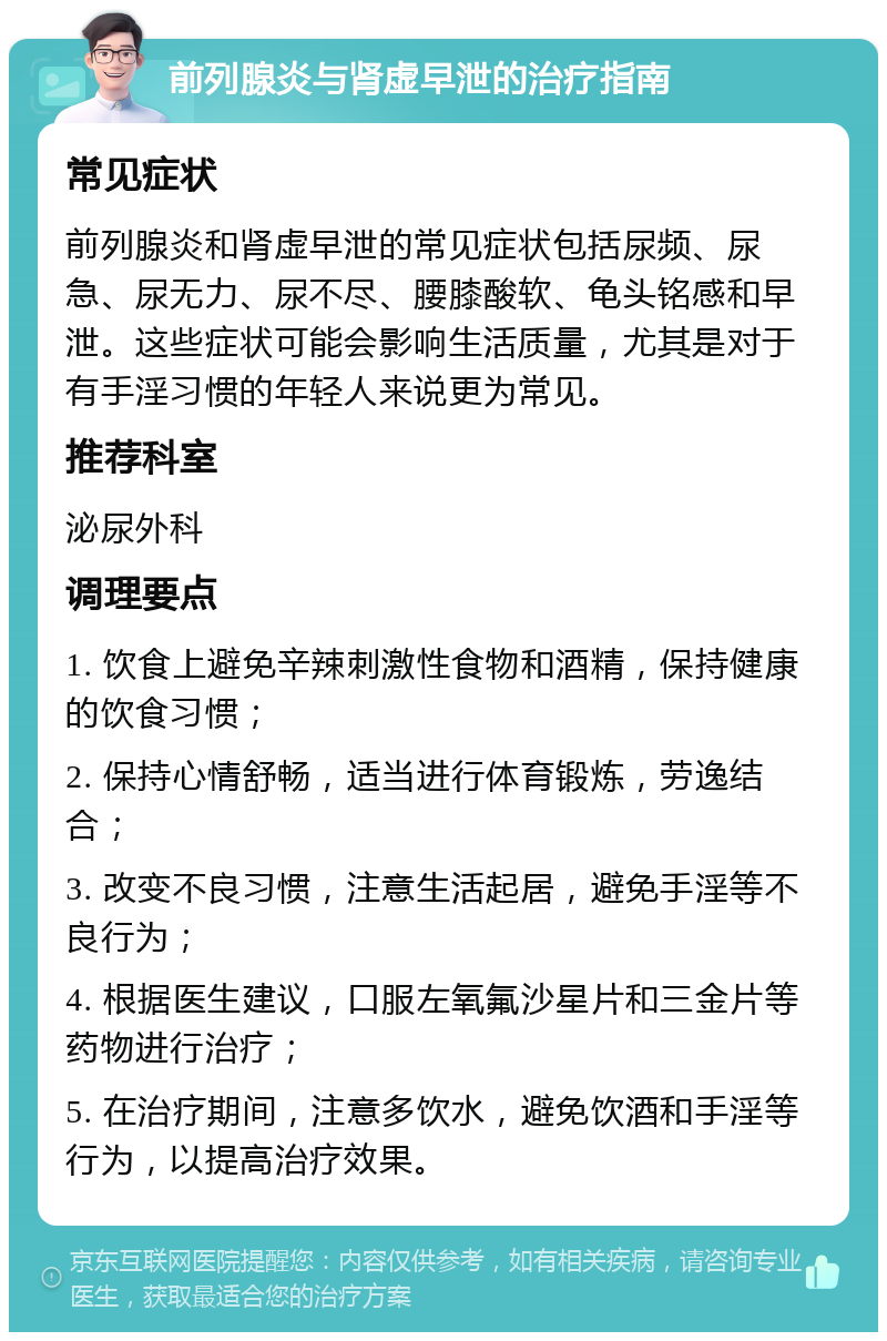 前列腺炎与肾虚早泄的治疗指南 常见症状 前列腺炎和肾虚早泄的常见症状包括尿频、尿急、尿无力、尿不尽、腰膝酸软、龟头铭感和早泄。这些症状可能会影响生活质量，尤其是对于有手淫习惯的年轻人来说更为常见。 推荐科室 泌尿外科 调理要点 1. 饮食上避免辛辣刺激性食物和酒精，保持健康的饮食习惯； 2. 保持心情舒畅，适当进行体育锻炼，劳逸结合； 3. 改变不良习惯，注意生活起居，避免手淫等不良行为； 4. 根据医生建议，口服左氧氟沙星片和三金片等药物进行治疗； 5. 在治疗期间，注意多饮水，避免饮酒和手淫等行为，以提高治疗效果。