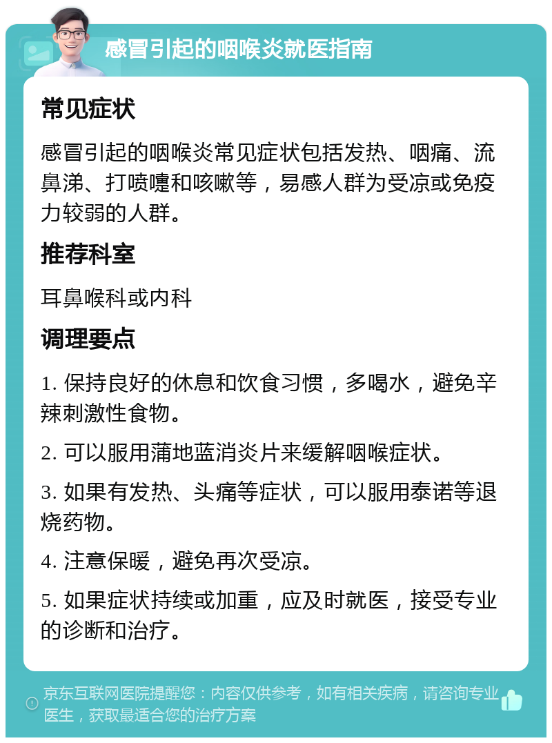 感冒引起的咽喉炎就医指南 常见症状 感冒引起的咽喉炎常见症状包括发热、咽痛、流鼻涕、打喷嚏和咳嗽等，易感人群为受凉或免疫力较弱的人群。 推荐科室 耳鼻喉科或内科 调理要点 1. 保持良好的休息和饮食习惯，多喝水，避免辛辣刺激性食物。 2. 可以服用蒲地蓝消炎片来缓解咽喉症状。 3. 如果有发热、头痛等症状，可以服用泰诺等退烧药物。 4. 注意保暖，避免再次受凉。 5. 如果症状持续或加重，应及时就医，接受专业的诊断和治疗。