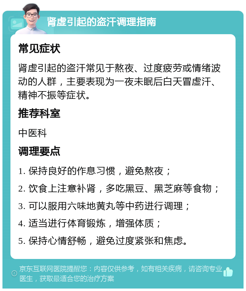 肾虚引起的盗汗调理指南 常见症状 肾虚引起的盗汗常见于熬夜、过度疲劳或情绪波动的人群，主要表现为一夜未眠后白天冒虚汗、精神不振等症状。 推荐科室 中医科 调理要点 1. 保持良好的作息习惯，避免熬夜； 2. 饮食上注意补肾，多吃黑豆、黑芝麻等食物； 3. 可以服用六味地黄丸等中药进行调理； 4. 适当进行体育锻炼，增强体质； 5. 保持心情舒畅，避免过度紧张和焦虑。