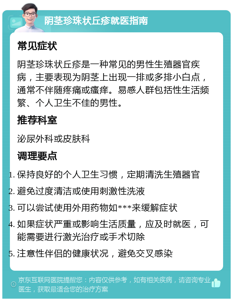 阴茎珍珠状丘疹就医指南 常见症状 阴茎珍珠状丘疹是一种常见的男性生殖器官疾病，主要表现为阴茎上出现一排或多排小白点，通常不伴随疼痛或瘙痒。易感人群包括性生活频繁、个人卫生不佳的男性。 推荐科室 泌尿外科或皮肤科 调理要点 保持良好的个人卫生习惯，定期清洗生殖器官 避免过度清洁或使用刺激性洗液 可以尝试使用外用药物如***来缓解症状 如果症状严重或影响生活质量，应及时就医，可能需要进行激光治疗或手术切除 注意性伴侣的健康状况，避免交叉感染