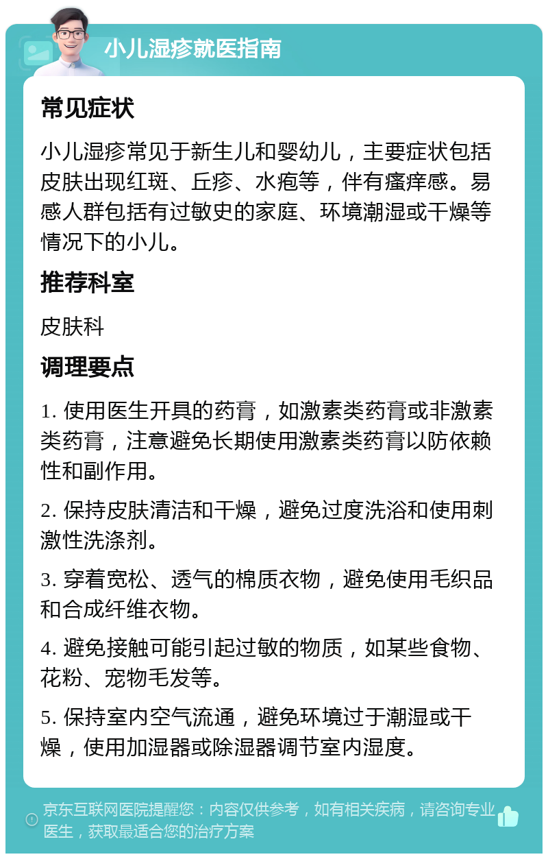 小儿湿疹就医指南 常见症状 小儿湿疹常见于新生儿和婴幼儿，主要症状包括皮肤出现红斑、丘疹、水疱等，伴有瘙痒感。易感人群包括有过敏史的家庭、环境潮湿或干燥等情况下的小儿。 推荐科室 皮肤科 调理要点 1. 使用医生开具的药膏，如激素类药膏或非激素类药膏，注意避免长期使用激素类药膏以防依赖性和副作用。 2. 保持皮肤清洁和干燥，避免过度洗浴和使用刺激性洗涤剂。 3. 穿着宽松、透气的棉质衣物，避免使用毛织品和合成纤维衣物。 4. 避免接触可能引起过敏的物质，如某些食物、花粉、宠物毛发等。 5. 保持室内空气流通，避免环境过于潮湿或干燥，使用加湿器或除湿器调节室内湿度。