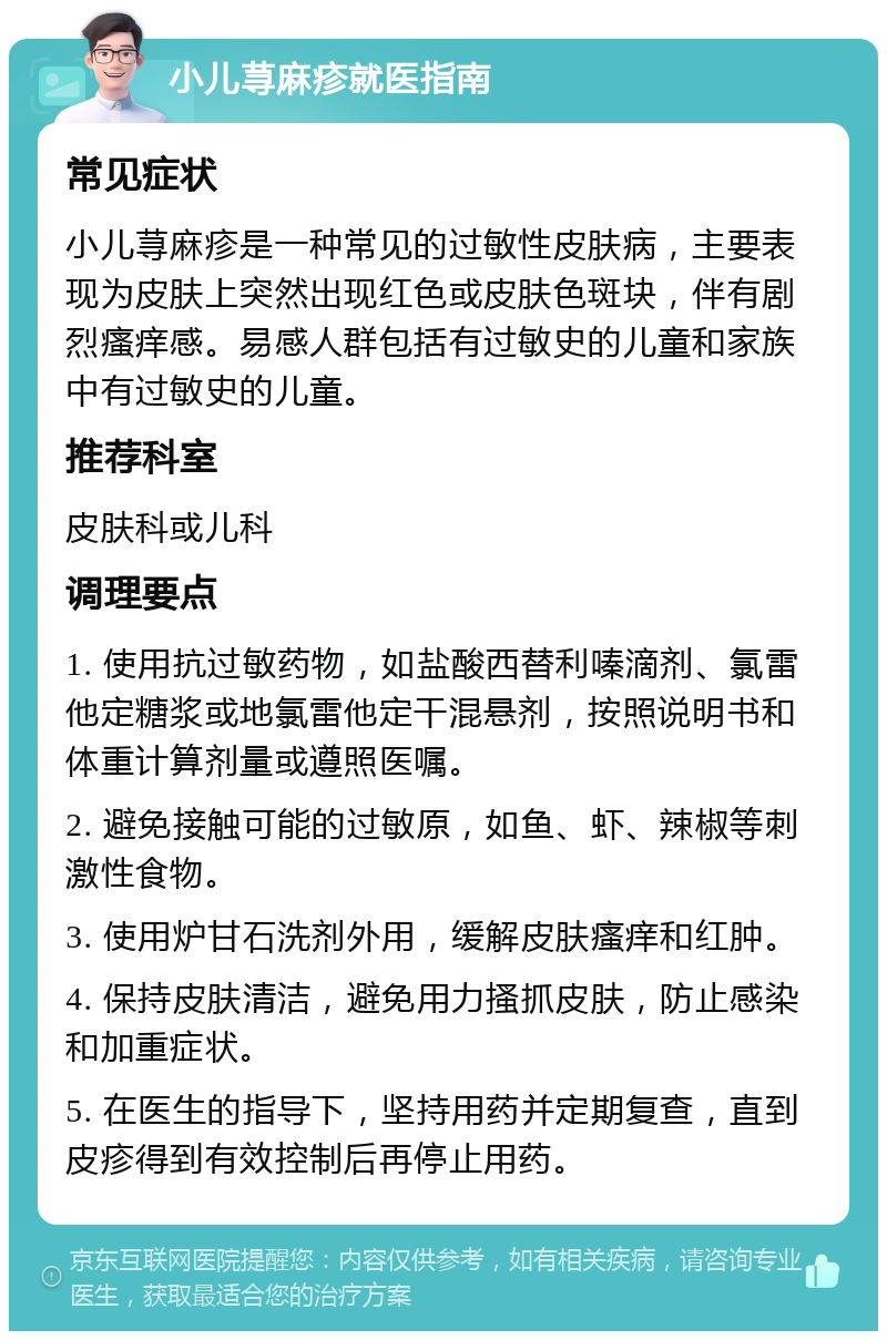 小儿荨麻疹就医指南 常见症状 小儿荨麻疹是一种常见的过敏性皮肤病，主要表现为皮肤上突然出现红色或皮肤色斑块，伴有剧烈瘙痒感。易感人群包括有过敏史的儿童和家族中有过敏史的儿童。 推荐科室 皮肤科或儿科 调理要点 1. 使用抗过敏药物，如盐酸西替利嗪滴剂、氯雷他定糖浆或地氯雷他定干混悬剂，按照说明书和体重计算剂量或遵照医嘱。 2. 避免接触可能的过敏原，如鱼、虾、辣椒等刺激性食物。 3. 使用炉甘石洗剂外用，缓解皮肤瘙痒和红肿。 4. 保持皮肤清洁，避免用力搔抓皮肤，防止感染和加重症状。 5. 在医生的指导下，坚持用药并定期复查，直到皮疹得到有效控制后再停止用药。