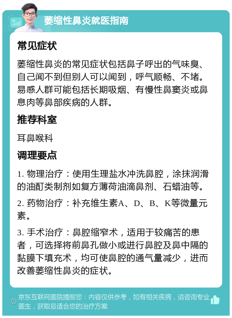 萎缩性鼻炎就医指南 常见症状 萎缩性鼻炎的常见症状包括鼻子呼出的气味臭、自己闻不到但别人可以闻到，呼气顺畅、不堵。易感人群可能包括长期吸烟、有慢性鼻窦炎或鼻息肉等鼻部疾病的人群。 推荐科室 耳鼻喉科 调理要点 1. 物理治疗：使用生理盐水冲洗鼻腔，涂抹润滑的油酊类制剂如复方薄荷油滴鼻剂、石蜡油等。 2. 药物治疗：补充维生素A、D、B、K等微量元素。 3. 手术治疗：鼻腔缩窄术，适用于较痛苦的患者，可选择将前鼻孔做小或进行鼻腔及鼻中隔的黏膜下填充术，均可使鼻腔的通气量减少，进而改善萎缩性鼻炎的症状。