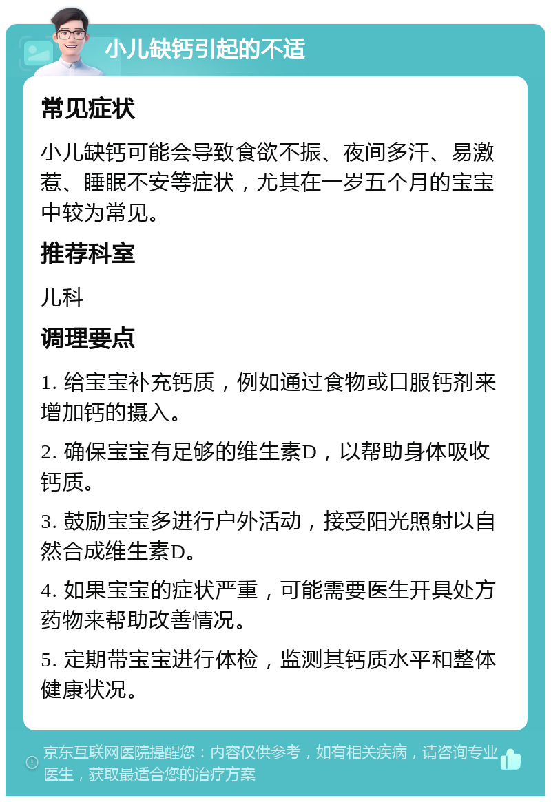 小儿缺钙引起的不适 常见症状 小儿缺钙可能会导致食欲不振、夜间多汗、易激惹、睡眠不安等症状，尤其在一岁五个月的宝宝中较为常见。 推荐科室 儿科 调理要点 1. 给宝宝补充钙质，例如通过食物或口服钙剂来增加钙的摄入。 2. 确保宝宝有足够的维生素D，以帮助身体吸收钙质。 3. 鼓励宝宝多进行户外活动，接受阳光照射以自然合成维生素D。 4. 如果宝宝的症状严重，可能需要医生开具处方药物来帮助改善情况。 5. 定期带宝宝进行体检，监测其钙质水平和整体健康状况。