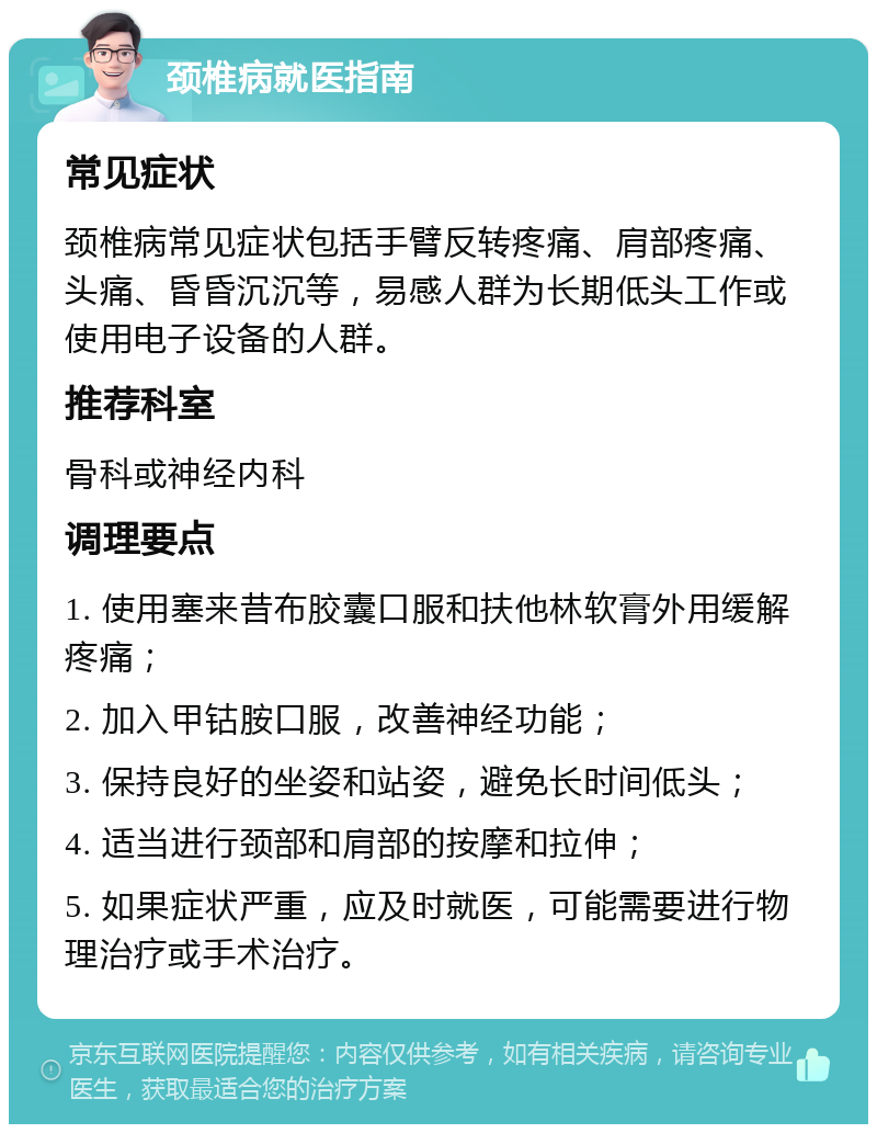 颈椎病就医指南 常见症状 颈椎病常见症状包括手臂反转疼痛、肩部疼痛、头痛、昏昏沉沉等，易感人群为长期低头工作或使用电子设备的人群。 推荐科室 骨科或神经内科 调理要点 1. 使用塞来昔布胶囊口服和扶他林软膏外用缓解疼痛； 2. 加入甲钴胺口服，改善神经功能； 3. 保持良好的坐姿和站姿，避免长时间低头； 4. 适当进行颈部和肩部的按摩和拉伸； 5. 如果症状严重，应及时就医，可能需要进行物理治疗或手术治疗。