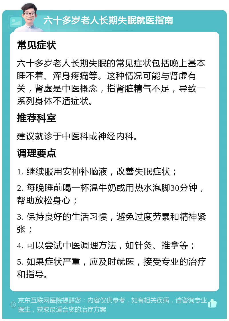 六十多岁老人长期失眠就医指南 常见症状 六十多岁老人长期失眠的常见症状包括晚上基本睡不着、浑身疼痛等。这种情况可能与肾虚有关，肾虚是中医概念，指肾脏精气不足，导致一系列身体不适症状。 推荐科室 建议就诊于中医科或神经内科。 调理要点 1. 继续服用安神补脑液，改善失眠症状； 2. 每晚睡前喝一杯温牛奶或用热水泡脚30分钟，帮助放松身心； 3. 保持良好的生活习惯，避免过度劳累和精神紧张； 4. 可以尝试中医调理方法，如针灸、推拿等； 5. 如果症状严重，应及时就医，接受专业的治疗和指导。