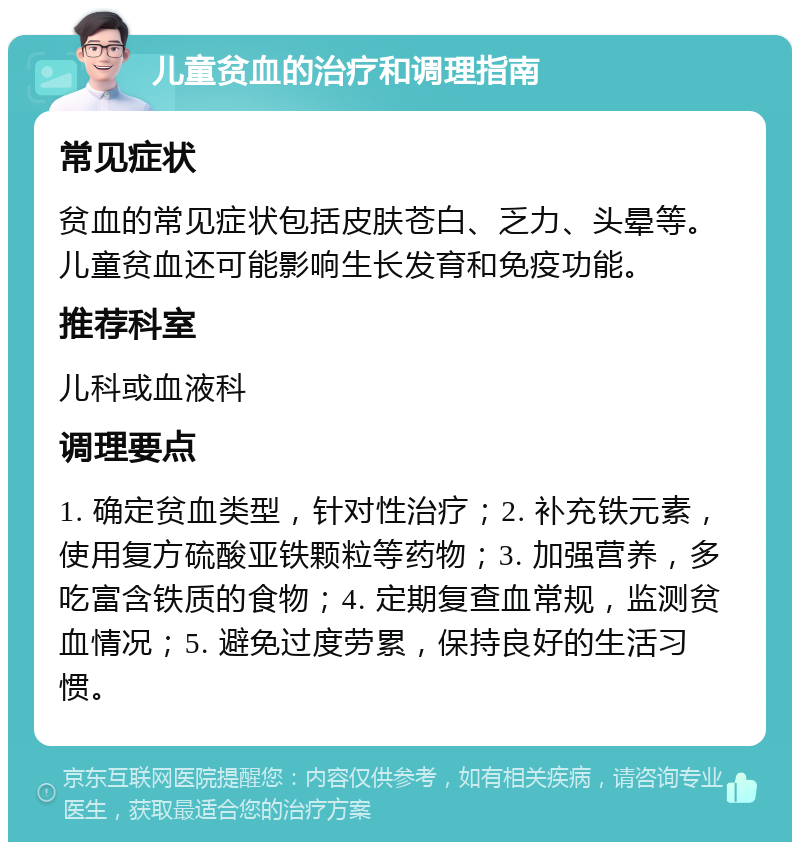 儿童贫血的治疗和调理指南 常见症状 贫血的常见症状包括皮肤苍白、乏力、头晕等。儿童贫血还可能影响生长发育和免疫功能。 推荐科室 儿科或血液科 调理要点 1. 确定贫血类型，针对性治疗；2. 补充铁元素，使用复方硫酸亚铁颗粒等药物；3. 加强营养，多吃富含铁质的食物；4. 定期复查血常规，监测贫血情况；5. 避免过度劳累，保持良好的生活习惯。