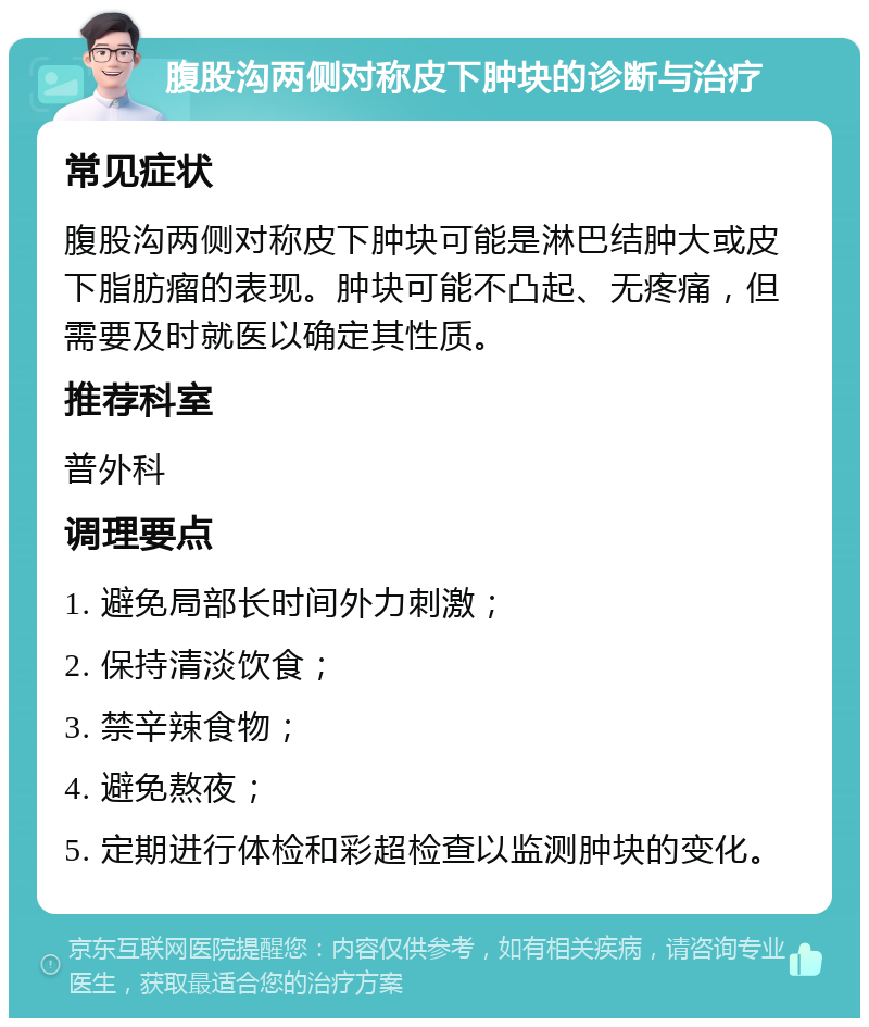 腹股沟两侧对称皮下肿块的诊断与治疗 常见症状 腹股沟两侧对称皮下肿块可能是淋巴结肿大或皮下脂肪瘤的表现。肿块可能不凸起、无疼痛，但需要及时就医以确定其性质。 推荐科室 普外科 调理要点 1. 避免局部长时间外力刺激； 2. 保持清淡饮食； 3. 禁辛辣食物； 4. 避免熬夜； 5. 定期进行体检和彩超检查以监测肿块的变化。