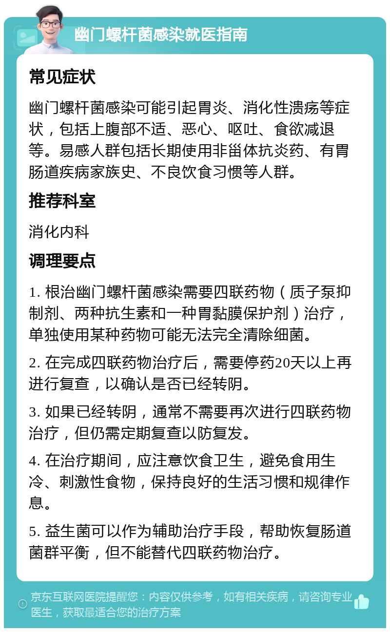 幽门螺杆菌感染就医指南 常见症状 幽门螺杆菌感染可能引起胃炎、消化性溃疡等症状，包括上腹部不适、恶心、呕吐、食欲减退等。易感人群包括长期使用非甾体抗炎药、有胃肠道疾病家族史、不良饮食习惯等人群。 推荐科室 消化内科 调理要点 1. 根治幽门螺杆菌感染需要四联药物（质子泵抑制剂、两种抗生素和一种胃黏膜保护剂）治疗，单独使用某种药物可能无法完全清除细菌。 2. 在完成四联药物治疗后，需要停药20天以上再进行复查，以确认是否已经转阴。 3. 如果已经转阴，通常不需要再次进行四联药物治疗，但仍需定期复查以防复发。 4. 在治疗期间，应注意饮食卫生，避免食用生冷、刺激性食物，保持良好的生活习惯和规律作息。 5. 益生菌可以作为辅助治疗手段，帮助恢复肠道菌群平衡，但不能替代四联药物治疗。