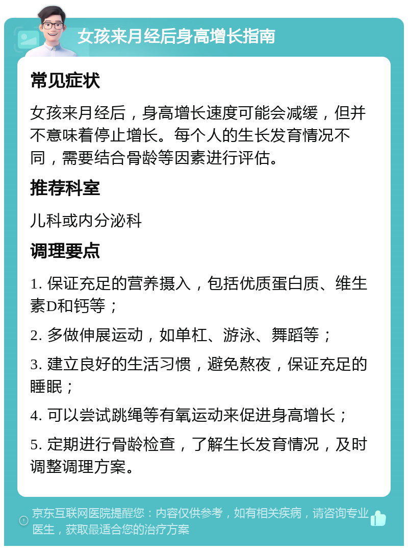 女孩来月经后身高增长指南 常见症状 女孩来月经后，身高增长速度可能会减缓，但并不意味着停止增长。每个人的生长发育情况不同，需要结合骨龄等因素进行评估。 推荐科室 儿科或内分泌科 调理要点 1. 保证充足的营养摄入，包括优质蛋白质、维生素D和钙等； 2. 多做伸展运动，如单杠、游泳、舞蹈等； 3. 建立良好的生活习惯，避免熬夜，保证充足的睡眠； 4. 可以尝试跳绳等有氧运动来促进身高增长； 5. 定期进行骨龄检查，了解生长发育情况，及时调整调理方案。