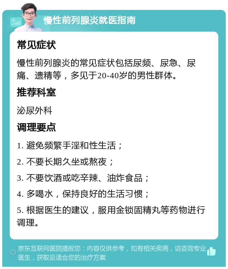 慢性前列腺炎就医指南 常见症状 慢性前列腺炎的常见症状包括尿频、尿急、尿痛、遗精等，多见于20-40岁的男性群体。 推荐科室 泌尿外科 调理要点 1. 避免频繁手淫和性生活； 2. 不要长期久坐或熬夜； 3. 不要饮酒或吃辛辣、油炸食品； 4. 多喝水，保持良好的生活习惯； 5. 根据医生的建议，服用金锁固精丸等药物进行调理。