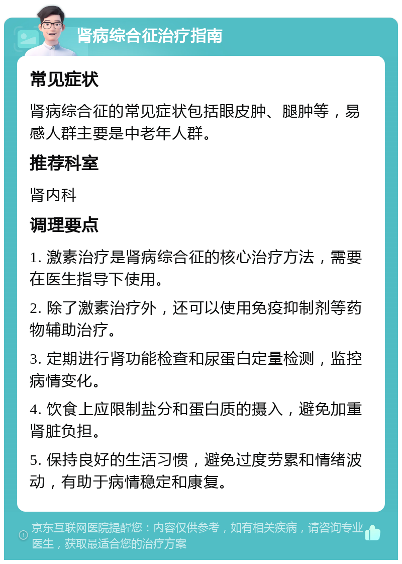 肾病综合征治疗指南 常见症状 肾病综合征的常见症状包括眼皮肿、腿肿等，易感人群主要是中老年人群。 推荐科室 肾内科 调理要点 1. 激素治疗是肾病综合征的核心治疗方法，需要在医生指导下使用。 2. 除了激素治疗外，还可以使用免疫抑制剂等药物辅助治疗。 3. 定期进行肾功能检查和尿蛋白定量检测，监控病情变化。 4. 饮食上应限制盐分和蛋白质的摄入，避免加重肾脏负担。 5. 保持良好的生活习惯，避免过度劳累和情绪波动，有助于病情稳定和康复。