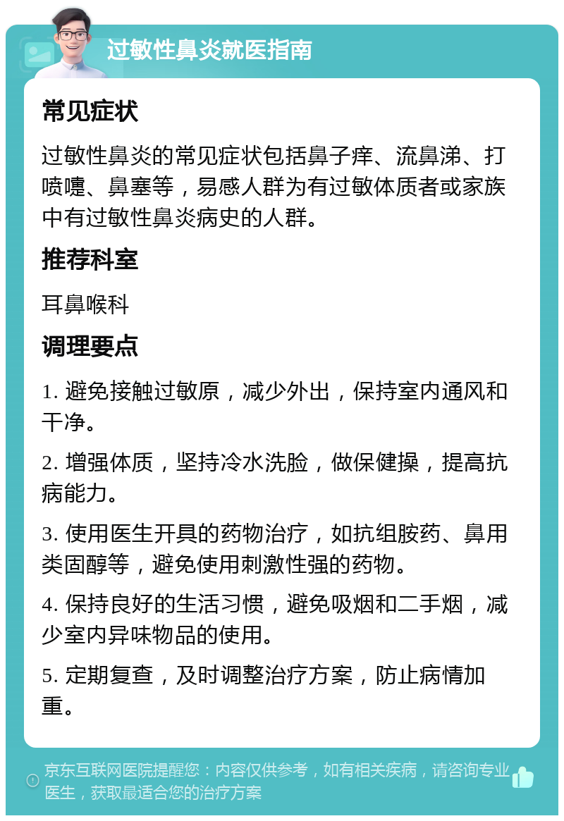 过敏性鼻炎就医指南 常见症状 过敏性鼻炎的常见症状包括鼻子痒、流鼻涕、打喷嚏、鼻塞等，易感人群为有过敏体质者或家族中有过敏性鼻炎病史的人群。 推荐科室 耳鼻喉科 调理要点 1. 避免接触过敏原，减少外出，保持室内通风和干净。 2. 增强体质，坚持冷水洗脸，做保健操，提高抗病能力。 3. 使用医生开具的药物治疗，如抗组胺药、鼻用类固醇等，避免使用刺激性强的药物。 4. 保持良好的生活习惯，避免吸烟和二手烟，减少室内异味物品的使用。 5. 定期复查，及时调整治疗方案，防止病情加重。