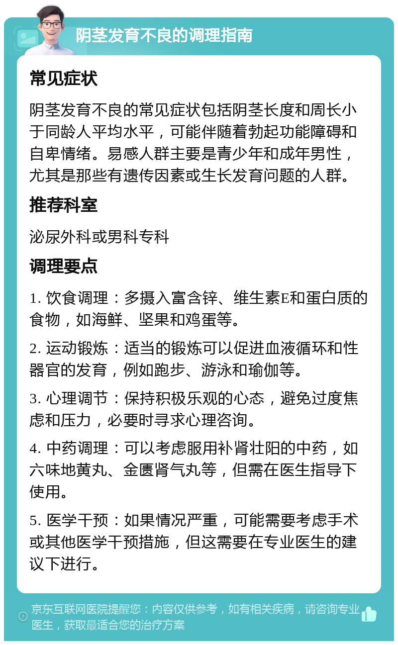 阴茎发育不良的调理指南 常见症状 阴茎发育不良的常见症状包括阴茎长度和周长小于同龄人平均水平，可能伴随着勃起功能障碍和自卑情绪。易感人群主要是青少年和成年男性，尤其是那些有遗传因素或生长发育问题的人群。 推荐科室 泌尿外科或男科专科 调理要点 1. 饮食调理：多摄入富含锌、维生素E和蛋白质的食物，如海鲜、坚果和鸡蛋等。 2. 运动锻炼：适当的锻炼可以促进血液循环和性器官的发育，例如跑步、游泳和瑜伽等。 3. 心理调节：保持积极乐观的心态，避免过度焦虑和压力，必要时寻求心理咨询。 4. 中药调理：可以考虑服用补肾壮阳的中药，如六味地黄丸、金匮肾气丸等，但需在医生指导下使用。 5. 医学干预：如果情况严重，可能需要考虑手术或其他医学干预措施，但这需要在专业医生的建议下进行。