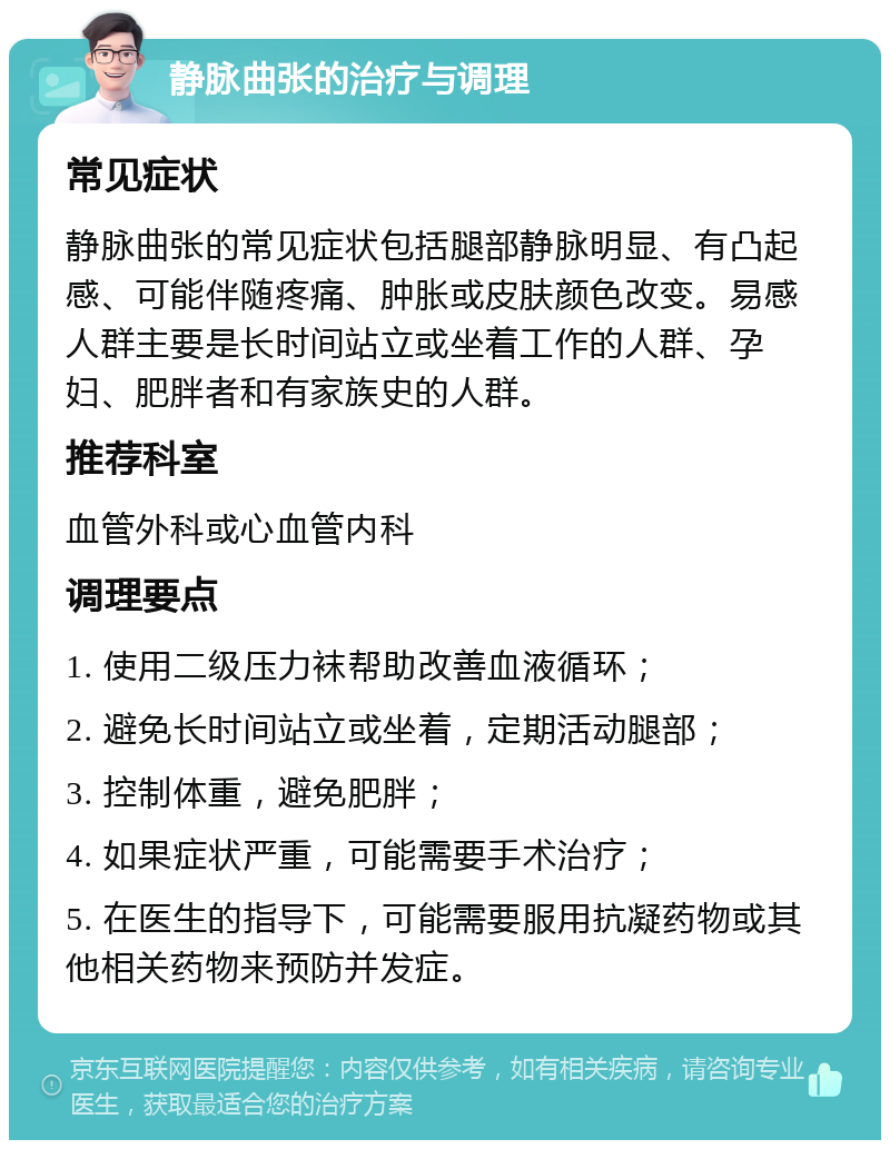 静脉曲张的治疗与调理 常见症状 静脉曲张的常见症状包括腿部静脉明显、有凸起感、可能伴随疼痛、肿胀或皮肤颜色改变。易感人群主要是长时间站立或坐着工作的人群、孕妇、肥胖者和有家族史的人群。 推荐科室 血管外科或心血管内科 调理要点 1. 使用二级压力袜帮助改善血液循环； 2. 避免长时间站立或坐着，定期活动腿部； 3. 控制体重，避免肥胖； 4. 如果症状严重，可能需要手术治疗； 5. 在医生的指导下，可能需要服用抗凝药物或其他相关药物来预防并发症。