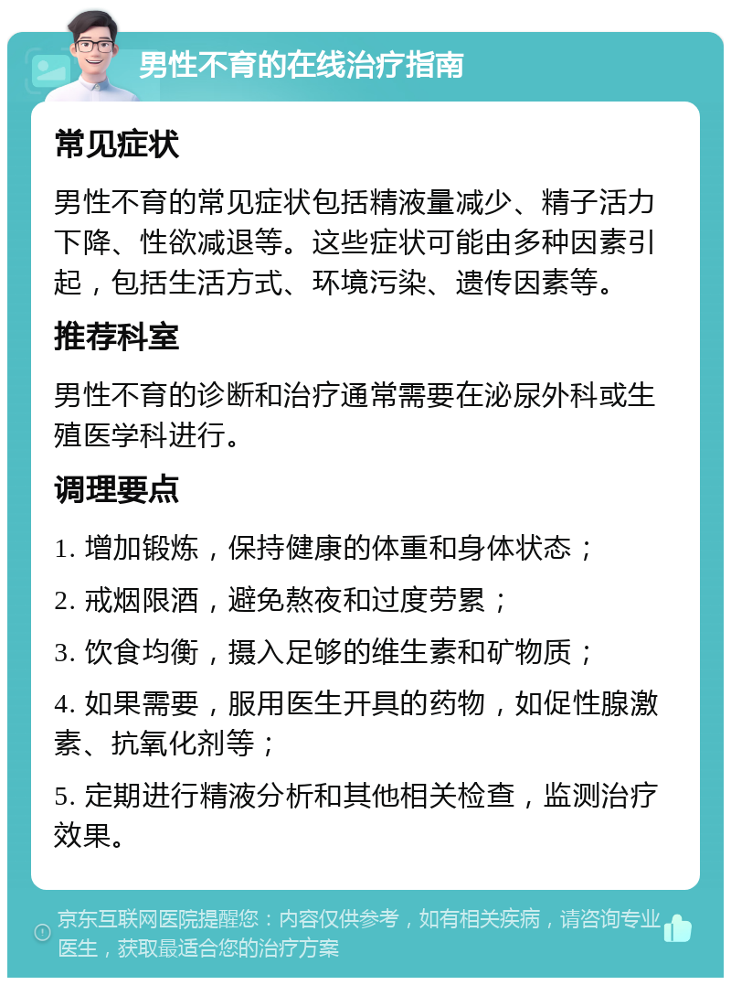 男性不育的在线治疗指南 常见症状 男性不育的常见症状包括精液量减少、精子活力下降、性欲减退等。这些症状可能由多种因素引起，包括生活方式、环境污染、遗传因素等。 推荐科室 男性不育的诊断和治疗通常需要在泌尿外科或生殖医学科进行。 调理要点 1. 增加锻炼，保持健康的体重和身体状态； 2. 戒烟限酒，避免熬夜和过度劳累； 3. 饮食均衡，摄入足够的维生素和矿物质； 4. 如果需要，服用医生开具的药物，如促性腺激素、抗氧化剂等； 5. 定期进行精液分析和其他相关检查，监测治疗效果。