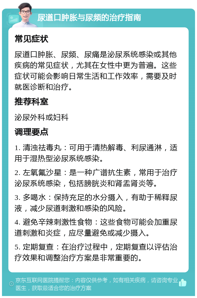 尿道口肿胀与尿频的治疗指南 常见症状 尿道口肿胀、尿频、尿痛是泌尿系统感染或其他疾病的常见症状，尤其在女性中更为普遍。这些症状可能会影响日常生活和工作效率，需要及时就医诊断和治疗。 推荐科室 泌尿外科或妇科 调理要点 1. 清浊祛毒丸：可用于清热解毒、利尿通淋，适用于湿热型泌尿系统感染。 2. 左氧氟沙星：是一种广谱抗生素，常用于治疗泌尿系统感染，包括膀胱炎和肾盂肾炎等。 3. 多喝水：保持充足的水分摄入，有助于稀释尿液，减少尿道刺激和感染的风险。 4. 避免辛辣刺激性食物：这些食物可能会加重尿道刺激和炎症，应尽量避免或减少摄入。 5. 定期复查：在治疗过程中，定期复查以评估治疗效果和调整治疗方案是非常重要的。