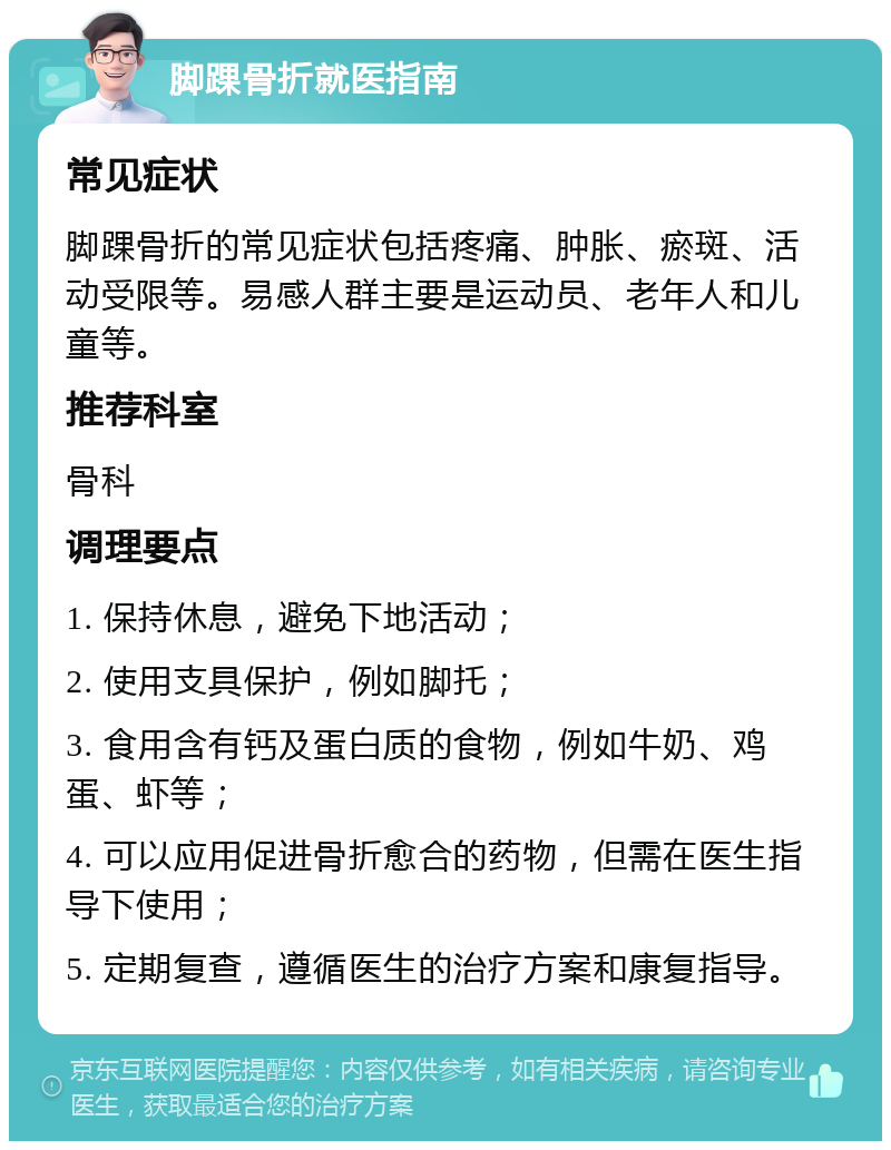 脚踝骨折就医指南 常见症状 脚踝骨折的常见症状包括疼痛、肿胀、瘀斑、活动受限等。易感人群主要是运动员、老年人和儿童等。 推荐科室 骨科 调理要点 1. 保持休息，避免下地活动； 2. 使用支具保护，例如脚托； 3. 食用含有钙及蛋白质的食物，例如牛奶、鸡蛋、虾等； 4. 可以应用促进骨折愈合的药物，但需在医生指导下使用； 5. 定期复查，遵循医生的治疗方案和康复指导。