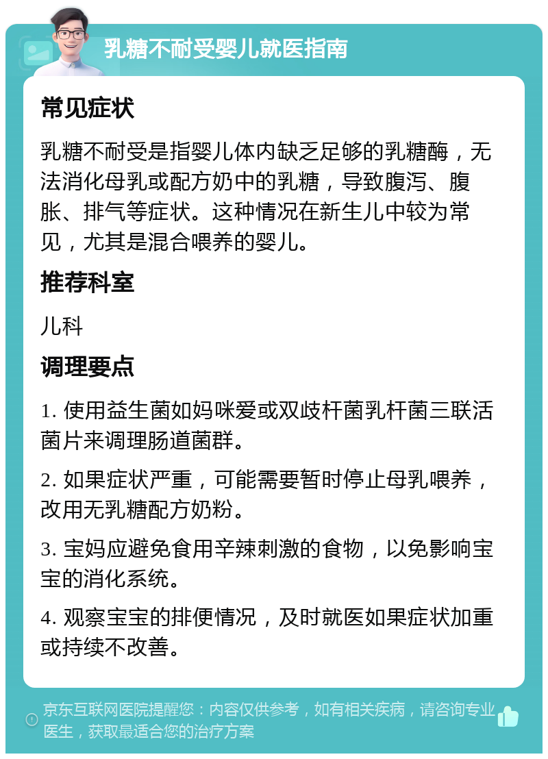 乳糖不耐受婴儿就医指南 常见症状 乳糖不耐受是指婴儿体内缺乏足够的乳糖酶，无法消化母乳或配方奶中的乳糖，导致腹泻、腹胀、排气等症状。这种情况在新生儿中较为常见，尤其是混合喂养的婴儿。 推荐科室 儿科 调理要点 1. 使用益生菌如妈咪爱或双歧杆菌乳杆菌三联活菌片来调理肠道菌群。 2. 如果症状严重，可能需要暂时停止母乳喂养，改用无乳糖配方奶粉。 3. 宝妈应避免食用辛辣刺激的食物，以免影响宝宝的消化系统。 4. 观察宝宝的排便情况，及时就医如果症状加重或持续不改善。