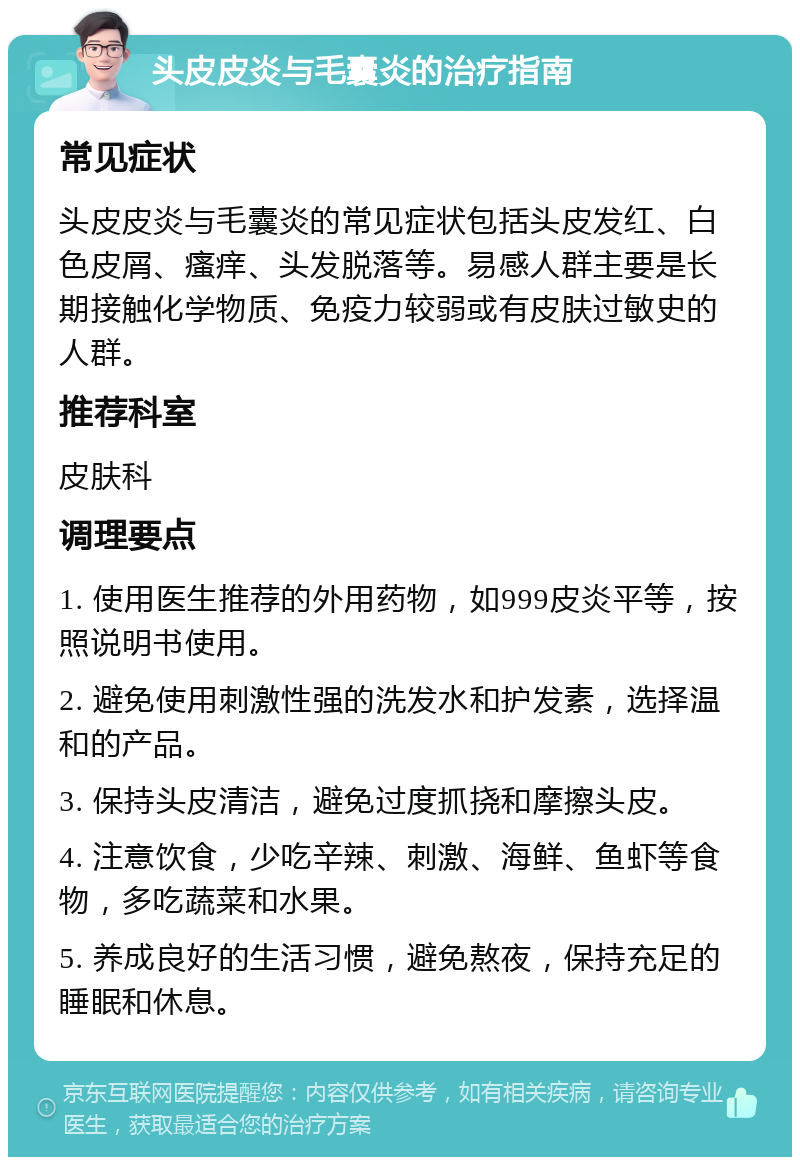 头皮皮炎与毛囊炎的治疗指南 常见症状 头皮皮炎与毛囊炎的常见症状包括头皮发红、白色皮屑、瘙痒、头发脱落等。易感人群主要是长期接触化学物质、免疫力较弱或有皮肤过敏史的人群。 推荐科室 皮肤科 调理要点 1. 使用医生推荐的外用药物，如999皮炎平等，按照说明书使用。 2. 避免使用刺激性强的洗发水和护发素，选择温和的产品。 3. 保持头皮清洁，避免过度抓挠和摩擦头皮。 4. 注意饮食，少吃辛辣、刺激、海鲜、鱼虾等食物，多吃蔬菜和水果。 5. 养成良好的生活习惯，避免熬夜，保持充足的睡眠和休息。