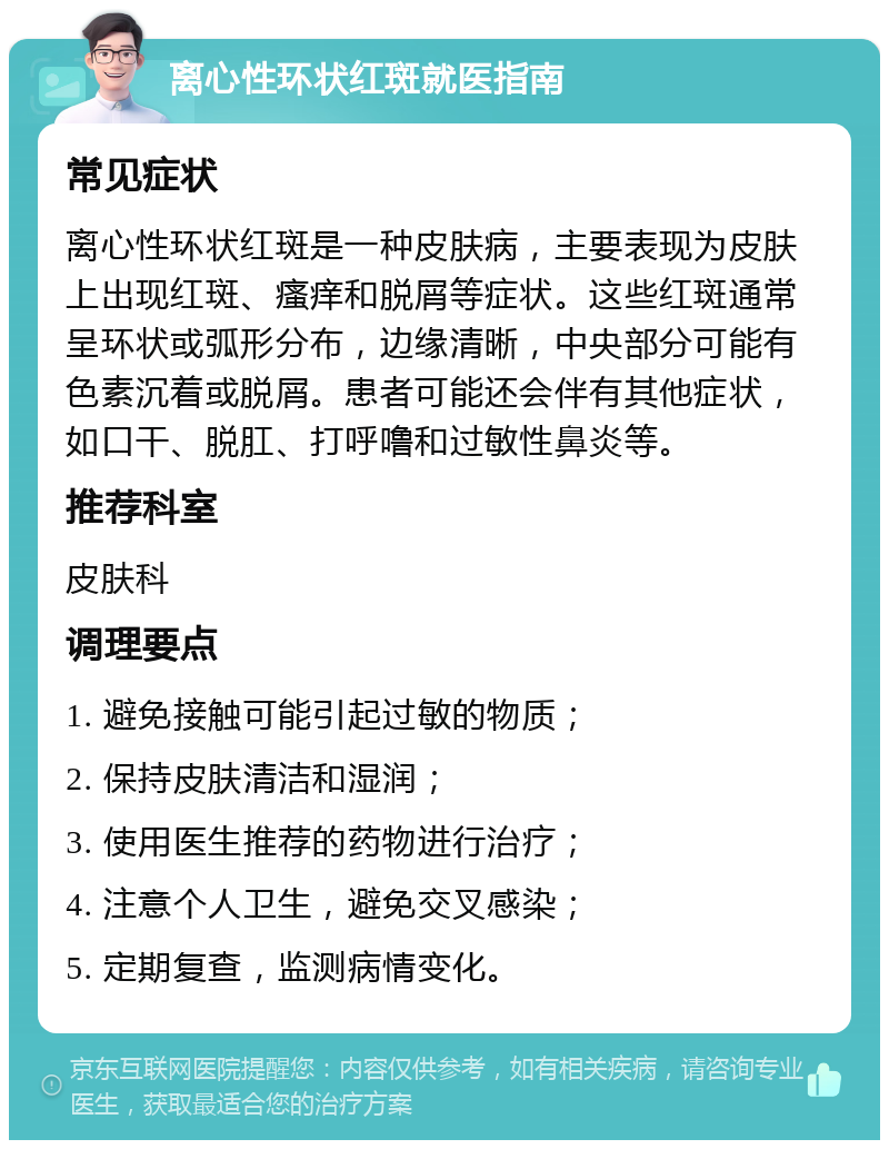 离心性环状红斑就医指南 常见症状 离心性环状红斑是一种皮肤病，主要表现为皮肤上出现红斑、瘙痒和脱屑等症状。这些红斑通常呈环状或弧形分布，边缘清晰，中央部分可能有色素沉着或脱屑。患者可能还会伴有其他症状，如口干、脱肛、打呼噜和过敏性鼻炎等。 推荐科室 皮肤科 调理要点 1. 避免接触可能引起过敏的物质； 2. 保持皮肤清洁和湿润； 3. 使用医生推荐的药物进行治疗； 4. 注意个人卫生，避免交叉感染； 5. 定期复查，监测病情变化。