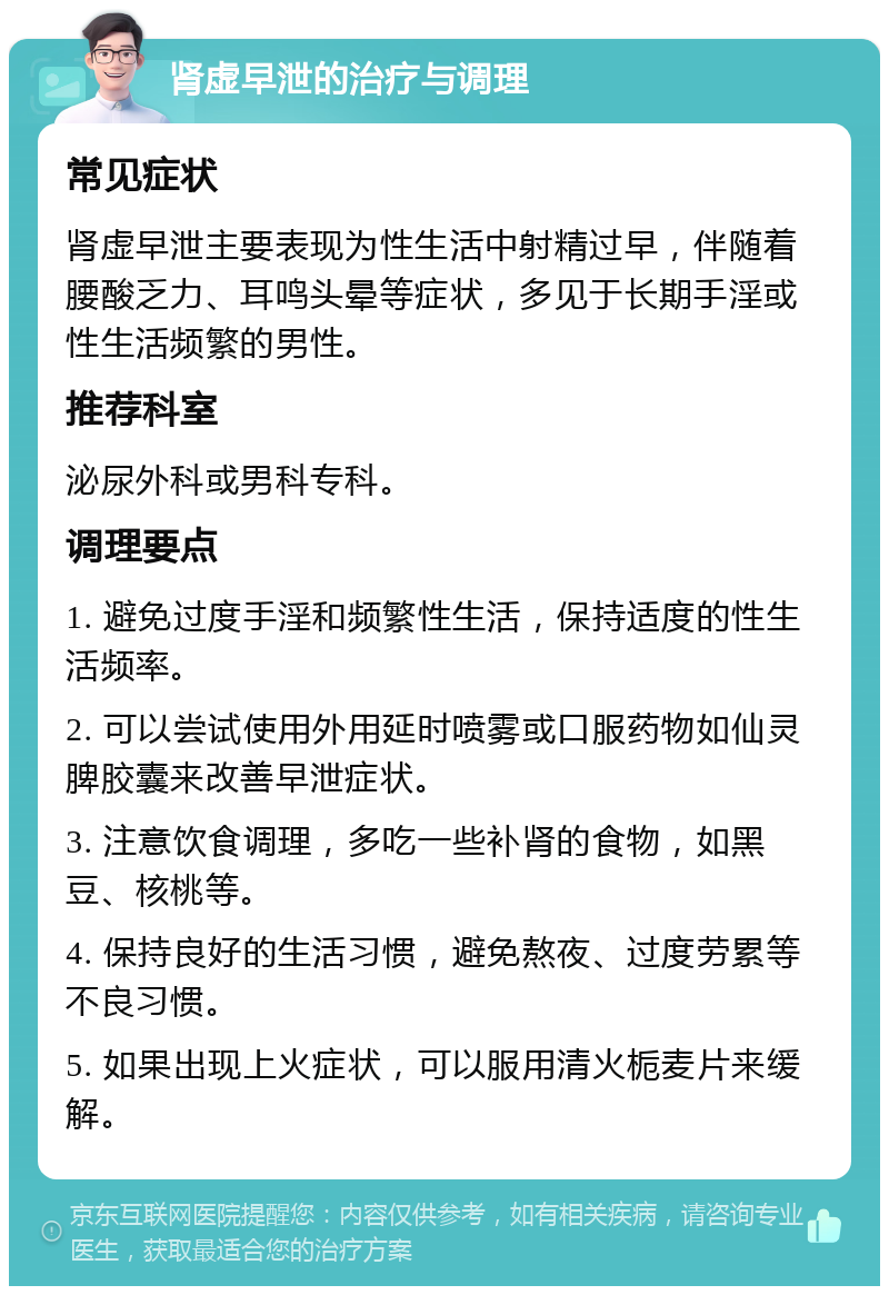 肾虚早泄的治疗与调理 常见症状 肾虚早泄主要表现为性生活中射精过早，伴随着腰酸乏力、耳鸣头晕等症状，多见于长期手淫或性生活频繁的男性。 推荐科室 泌尿外科或男科专科。 调理要点 1. 避免过度手淫和频繁性生活，保持适度的性生活频率。 2. 可以尝试使用外用延时喷雾或口服药物如仙灵脾胶囊来改善早泄症状。 3. 注意饮食调理，多吃一些补肾的食物，如黑豆、核桃等。 4. 保持良好的生活习惯，避免熬夜、过度劳累等不良习惯。 5. 如果出现上火症状，可以服用清火栀麦片来缓解。