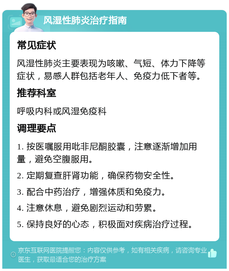 风湿性肺炎治疗指南 常见症状 风湿性肺炎主要表现为咳嗽、气短、体力下降等症状，易感人群包括老年人、免疫力低下者等。 推荐科室 呼吸内科或风湿免疫科 调理要点 1. 按医嘱服用吡非尼酮胶囊，注意逐渐增加用量，避免空腹服用。 2. 定期复查肝肾功能，确保药物安全性。 3. 配合中药治疗，增强体质和免疫力。 4. 注意休息，避免剧烈运动和劳累。 5. 保持良好的心态，积极面对疾病治疗过程。