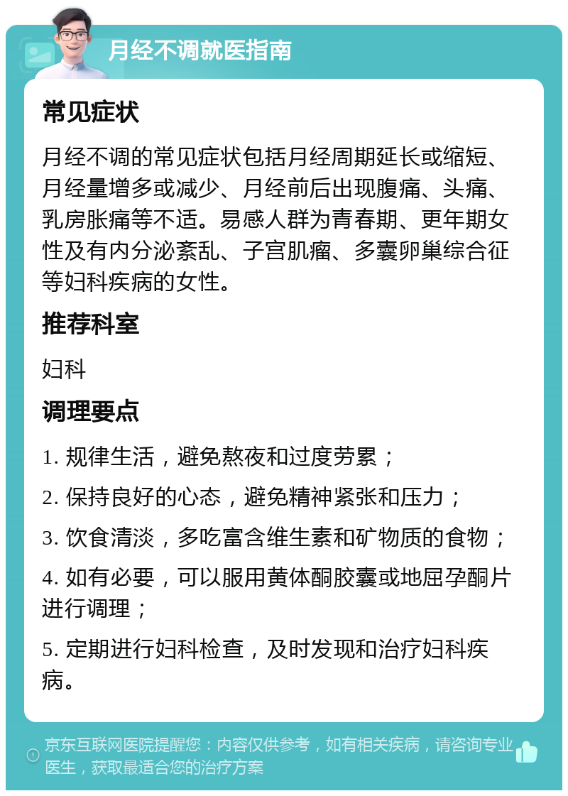 月经不调就医指南 常见症状 月经不调的常见症状包括月经周期延长或缩短、月经量增多或减少、月经前后出现腹痛、头痛、乳房胀痛等不适。易感人群为青春期、更年期女性及有内分泌紊乱、子宫肌瘤、多囊卵巢综合征等妇科疾病的女性。 推荐科室 妇科 调理要点 1. 规律生活，避免熬夜和过度劳累； 2. 保持良好的心态，避免精神紧张和压力； 3. 饮食清淡，多吃富含维生素和矿物质的食物； 4. 如有必要，可以服用黄体酮胶囊或地屈孕酮片进行调理； 5. 定期进行妇科检查，及时发现和治疗妇科疾病。