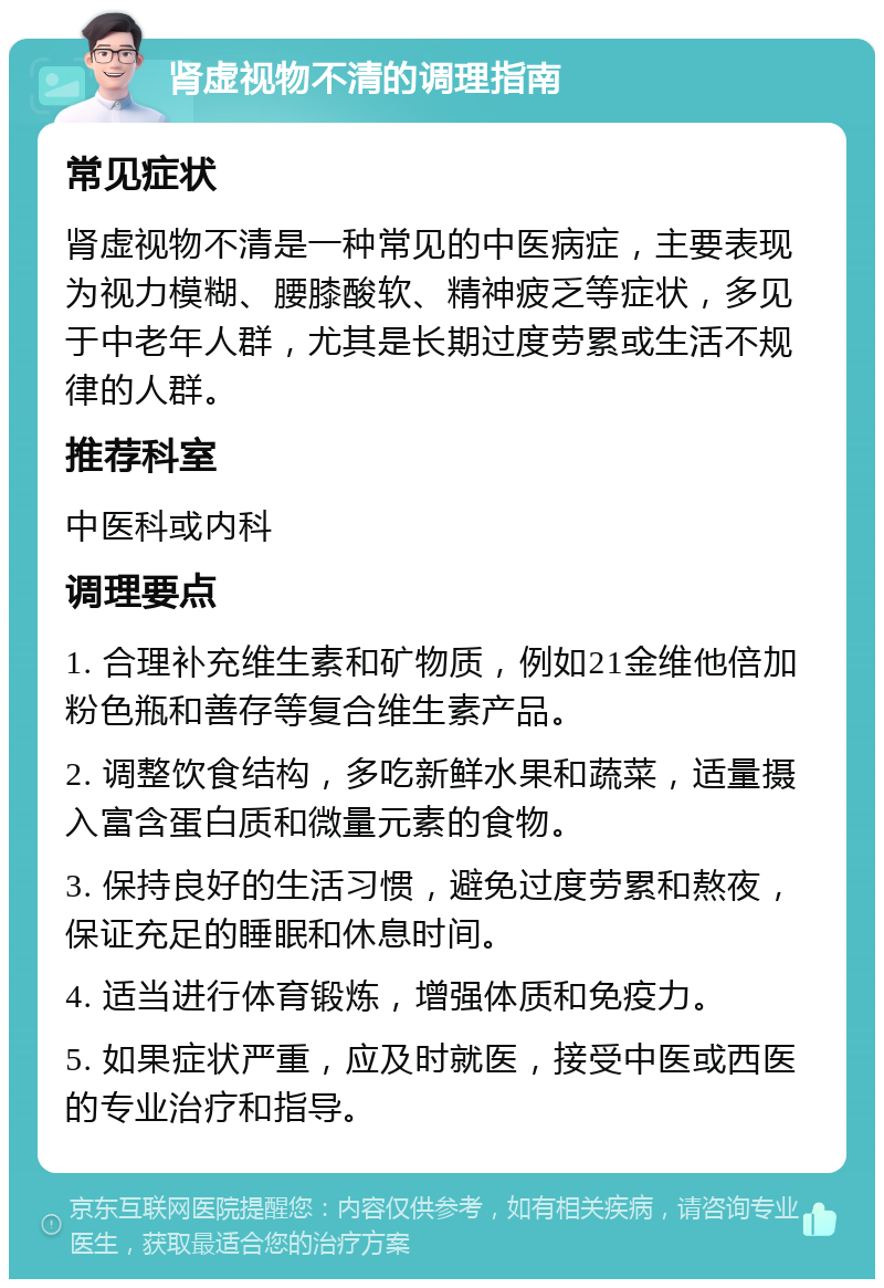 肾虚视物不清的调理指南 常见症状 肾虚视物不清是一种常见的中医病症，主要表现为视力模糊、腰膝酸软、精神疲乏等症状，多见于中老年人群，尤其是长期过度劳累或生活不规律的人群。 推荐科室 中医科或内科 调理要点 1. 合理补充维生素和矿物质，例如21金维他倍加粉色瓶和善存等复合维生素产品。 2. 调整饮食结构，多吃新鲜水果和蔬菜，适量摄入富含蛋白质和微量元素的食物。 3. 保持良好的生活习惯，避免过度劳累和熬夜，保证充足的睡眠和休息时间。 4. 适当进行体育锻炼，增强体质和免疫力。 5. 如果症状严重，应及时就医，接受中医或西医的专业治疗和指导。