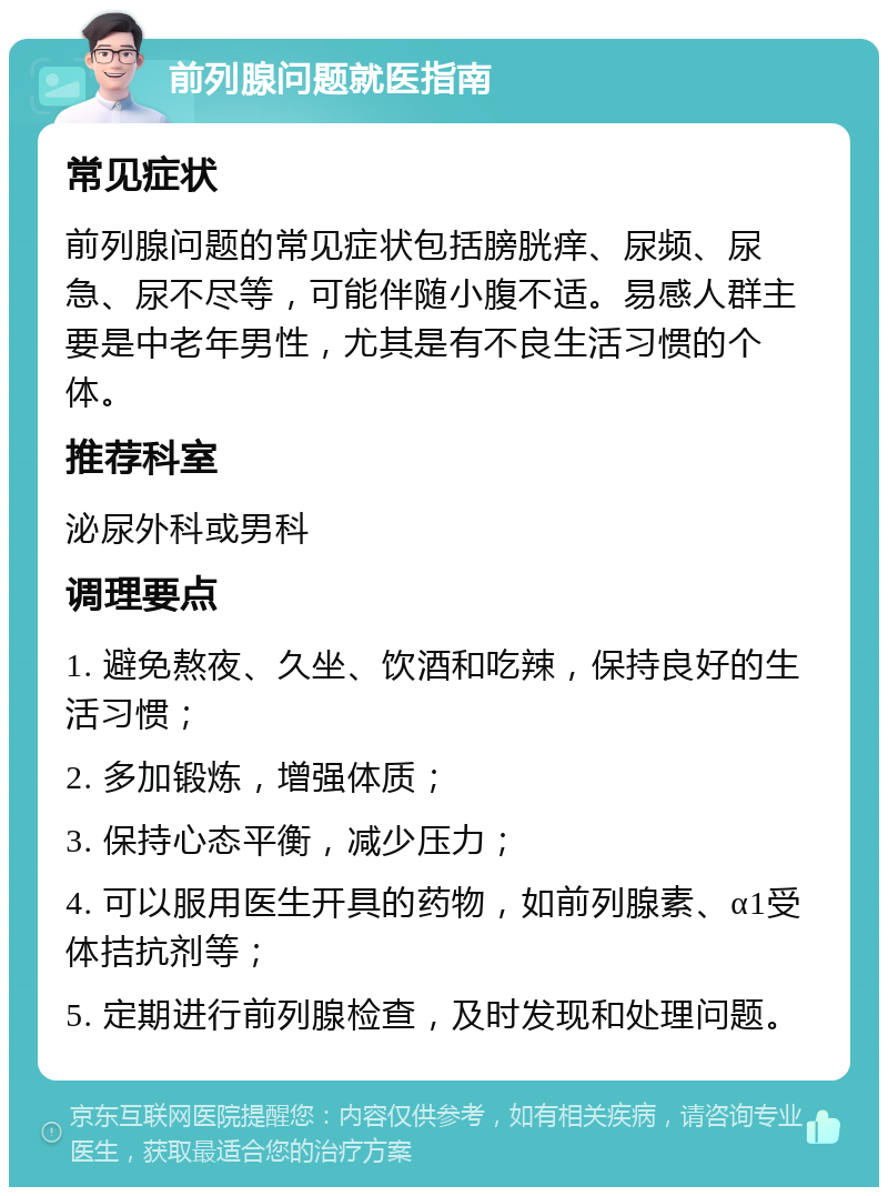 前列腺问题就医指南 常见症状 前列腺问题的常见症状包括膀胱痒、尿频、尿急、尿不尽等，可能伴随小腹不适。易感人群主要是中老年男性，尤其是有不良生活习惯的个体。 推荐科室 泌尿外科或男科 调理要点 1. 避免熬夜、久坐、饮酒和吃辣，保持良好的生活习惯； 2. 多加锻炼，增强体质； 3. 保持心态平衡，减少压力； 4. 可以服用医生开具的药物，如前列腺素、α1受体拮抗剂等； 5. 定期进行前列腺检查，及时发现和处理问题。