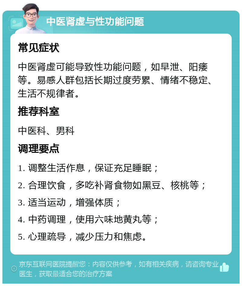 中医肾虚与性功能问题 常见症状 中医肾虚可能导致性功能问题，如早泄、阳痿等。易感人群包括长期过度劳累、情绪不稳定、生活不规律者。 推荐科室 中医科、男科 调理要点 1. 调整生活作息，保证充足睡眠； 2. 合理饮食，多吃补肾食物如黑豆、核桃等； 3. 适当运动，增强体质； 4. 中药调理，使用六味地黄丸等； 5. 心理疏导，减少压力和焦虑。