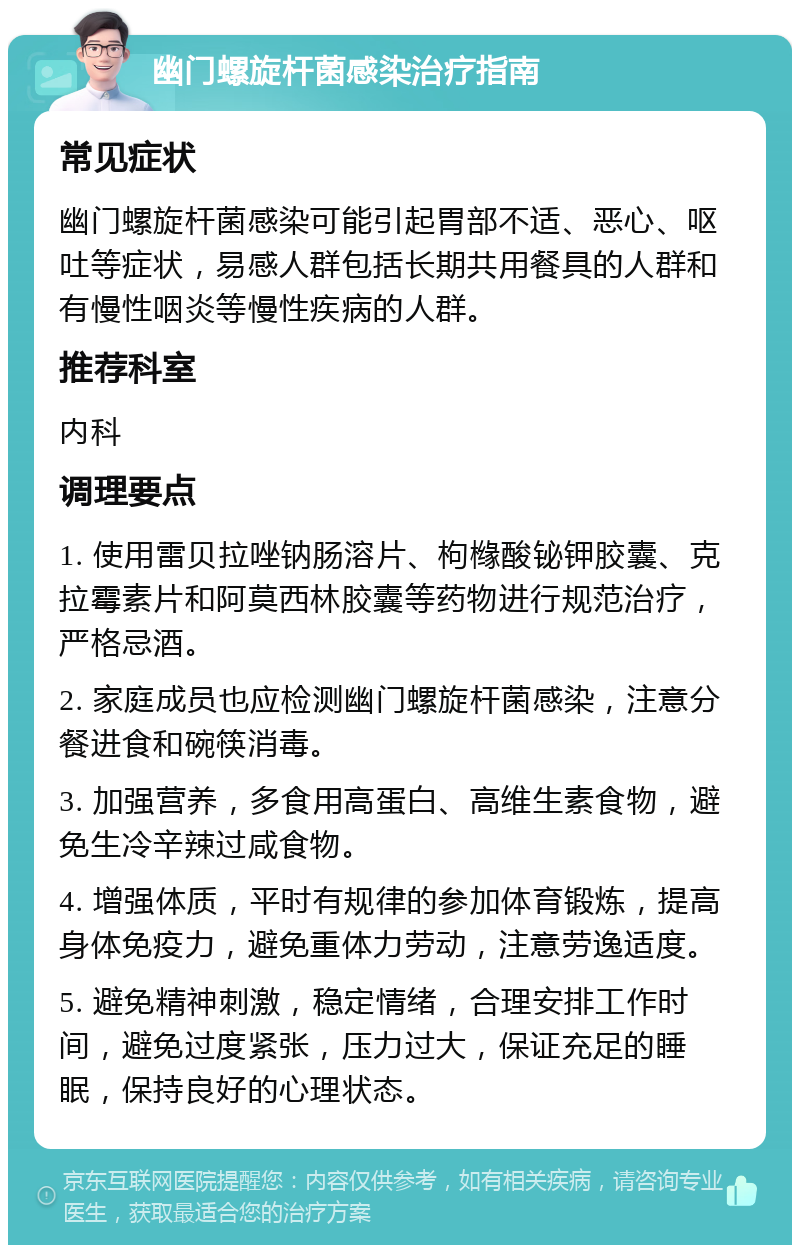 幽门螺旋杆菌感染治疗指南 常见症状 幽门螺旋杆菌感染可能引起胃部不适、恶心、呕吐等症状，易感人群包括长期共用餐具的人群和有慢性咽炎等慢性疾病的人群。 推荐科室 内科 调理要点 1. 使用雷贝拉唑钠肠溶片、枸橼酸铋钾胶囊、克拉霉素片和阿莫西林胶囊等药物进行规范治疗，严格忌酒。 2. 家庭成员也应检测幽门螺旋杆菌感染，注意分餐进食和碗筷消毒。 3. 加强营养，多食用高蛋白、高维生素食物，避免生冷辛辣过咸食物。 4. 增强体质，平时有规律的参加体育锻炼，提高身体免疫力，避免重体力劳动，注意劳逸适度。 5. 避免精神刺激，稳定情绪，合理安排工作时间，避免过度紧张，压力过大，保证充足的睡眠，保持良好的心理状态。