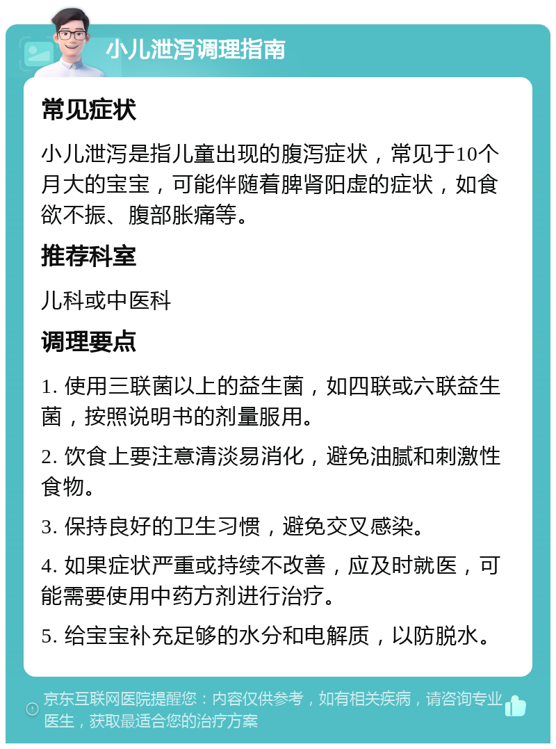 小儿泄泻调理指南 常见症状 小儿泄泻是指儿童出现的腹泻症状，常见于10个月大的宝宝，可能伴随着脾肾阳虚的症状，如食欲不振、腹部胀痛等。 推荐科室 儿科或中医科 调理要点 1. 使用三联菌以上的益生菌，如四联或六联益生菌，按照说明书的剂量服用。 2. 饮食上要注意清淡易消化，避免油腻和刺激性食物。 3. 保持良好的卫生习惯，避免交叉感染。 4. 如果症状严重或持续不改善，应及时就医，可能需要使用中药方剂进行治疗。 5. 给宝宝补充足够的水分和电解质，以防脱水。