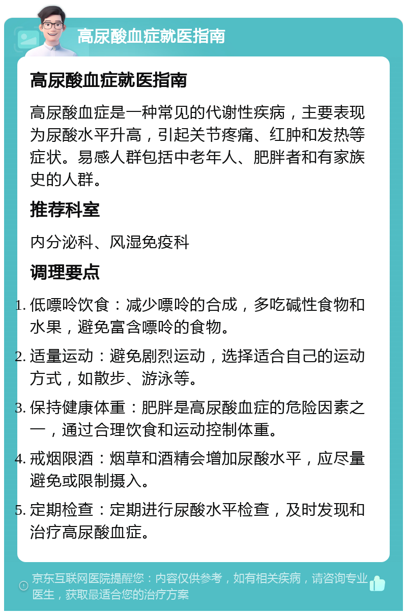 高尿酸血症就医指南 高尿酸血症就医指南 高尿酸血症是一种常见的代谢性疾病，主要表现为尿酸水平升高，引起关节疼痛、红肿和发热等症状。易感人群包括中老年人、肥胖者和有家族史的人群。 推荐科室 内分泌科、风湿免疫科 调理要点 低嘌呤饮食：减少嘌呤的合成，多吃碱性食物和水果，避免富含嘌呤的食物。 适量运动：避免剧烈运动，选择适合自己的运动方式，如散步、游泳等。 保持健康体重：肥胖是高尿酸血症的危险因素之一，通过合理饮食和运动控制体重。 戒烟限酒：烟草和酒精会增加尿酸水平，应尽量避免或限制摄入。 定期检查：定期进行尿酸水平检查，及时发现和治疗高尿酸血症。