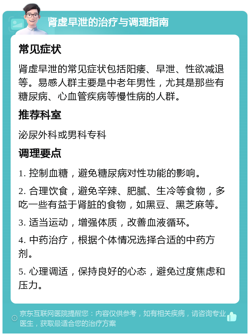 肾虚早泄的治疗与调理指南 常见症状 肾虚早泄的常见症状包括阳痿、早泄、性欲减退等。易感人群主要是中老年男性，尤其是那些有糖尿病、心血管疾病等慢性病的人群。 推荐科室 泌尿外科或男科专科 调理要点 1. 控制血糖，避免糖尿病对性功能的影响。 2. 合理饮食，避免辛辣、肥腻、生冷等食物，多吃一些有益于肾脏的食物，如黑豆、黑芝麻等。 3. 适当运动，增强体质，改善血液循环。 4. 中药治疗，根据个体情况选择合适的中药方剂。 5. 心理调适，保持良好的心态，避免过度焦虑和压力。