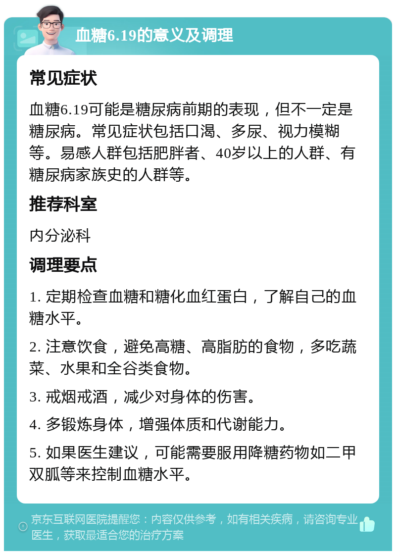 血糖6.19的意义及调理 常见症状 血糖6.19可能是糖尿病前期的表现，但不一定是糖尿病。常见症状包括口渴、多尿、视力模糊等。易感人群包括肥胖者、40岁以上的人群、有糖尿病家族史的人群等。 推荐科室 内分泌科 调理要点 1. 定期检查血糖和糖化血红蛋白，了解自己的血糖水平。 2. 注意饮食，避免高糖、高脂肪的食物，多吃蔬菜、水果和全谷类食物。 3. 戒烟戒酒，减少对身体的伤害。 4. 多锻炼身体，增强体质和代谢能力。 5. 如果医生建议，可能需要服用降糖药物如二甲双胍等来控制血糖水平。