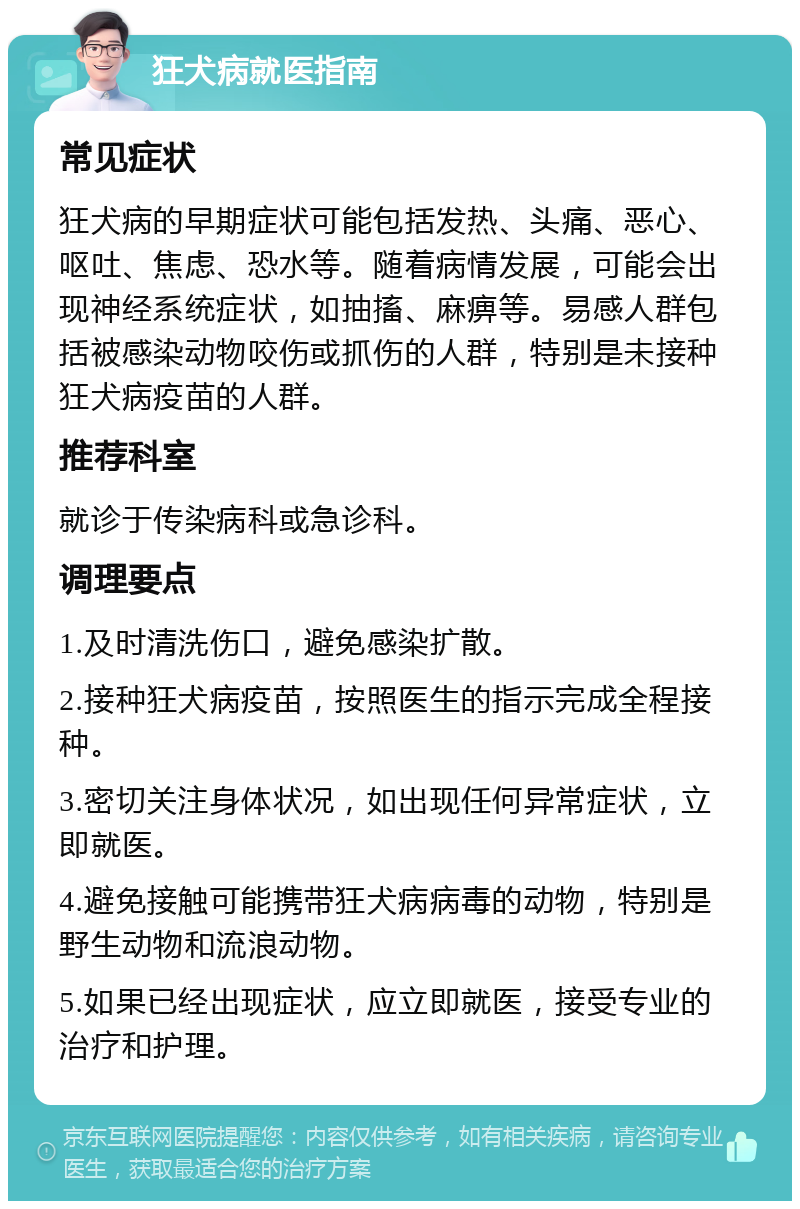 狂犬病就医指南 常见症状 狂犬病的早期症状可能包括发热、头痛、恶心、呕吐、焦虑、恐水等。随着病情发展，可能会出现神经系统症状，如抽搐、麻痹等。易感人群包括被感染动物咬伤或抓伤的人群，特别是未接种狂犬病疫苗的人群。 推荐科室 就诊于传染病科或急诊科。 调理要点 1.及时清洗伤口，避免感染扩散。 2.接种狂犬病疫苗，按照医生的指示完成全程接种。 3.密切关注身体状况，如出现任何异常症状，立即就医。 4.避免接触可能携带狂犬病病毒的动物，特别是野生动物和流浪动物。 5.如果已经出现症状，应立即就医，接受专业的治疗和护理。