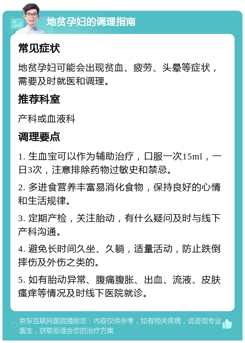 地贫孕妇的调理指南 常见症状 地贫孕妇可能会出现贫血、疲劳、头晕等症状，需要及时就医和调理。 推荐科室 产科或血液科 调理要点 1. 生血宝可以作为辅助治疗，口服一次15ml，一日3次，注意排除药物过敏史和禁忌。 2. 多进食营养丰富易消化食物，保持良好的心情和生活规律。 3. 定期产检，关注胎动，有什么疑问及时与线下产科沟通。 4. 避免长时间久坐、久躺，适量活动，防止跌倒摔伤及外伤之类的。 5. 如有胎动异常、腹痛腹胀、出血、流液、皮肤瘙痒等情况及时线下医院就诊。