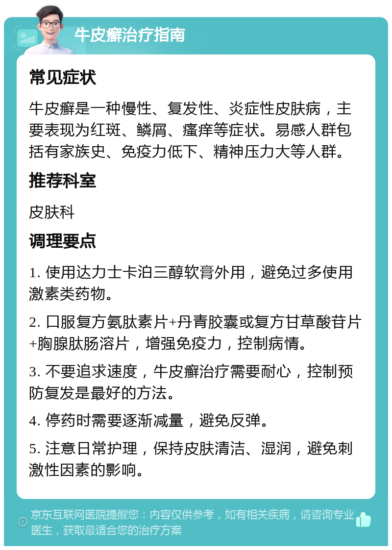 牛皮癣治疗指南 常见症状 牛皮癣是一种慢性、复发性、炎症性皮肤病，主要表现为红斑、鳞屑、瘙痒等症状。易感人群包括有家族史、免疫力低下、精神压力大等人群。 推荐科室 皮肤科 调理要点 1. 使用达力士卡泊三醇软膏外用，避免过多使用激素类药物。 2. 口服复方氨肽素片+丹青胶囊或复方甘草酸苷片+胸腺肽肠溶片，增强免疫力，控制病情。 3. 不要追求速度，牛皮癣治疗需要耐心，控制预防复发是最好的方法。 4. 停药时需要逐渐减量，避免反弹。 5. 注意日常护理，保持皮肤清洁、湿润，避免刺激性因素的影响。