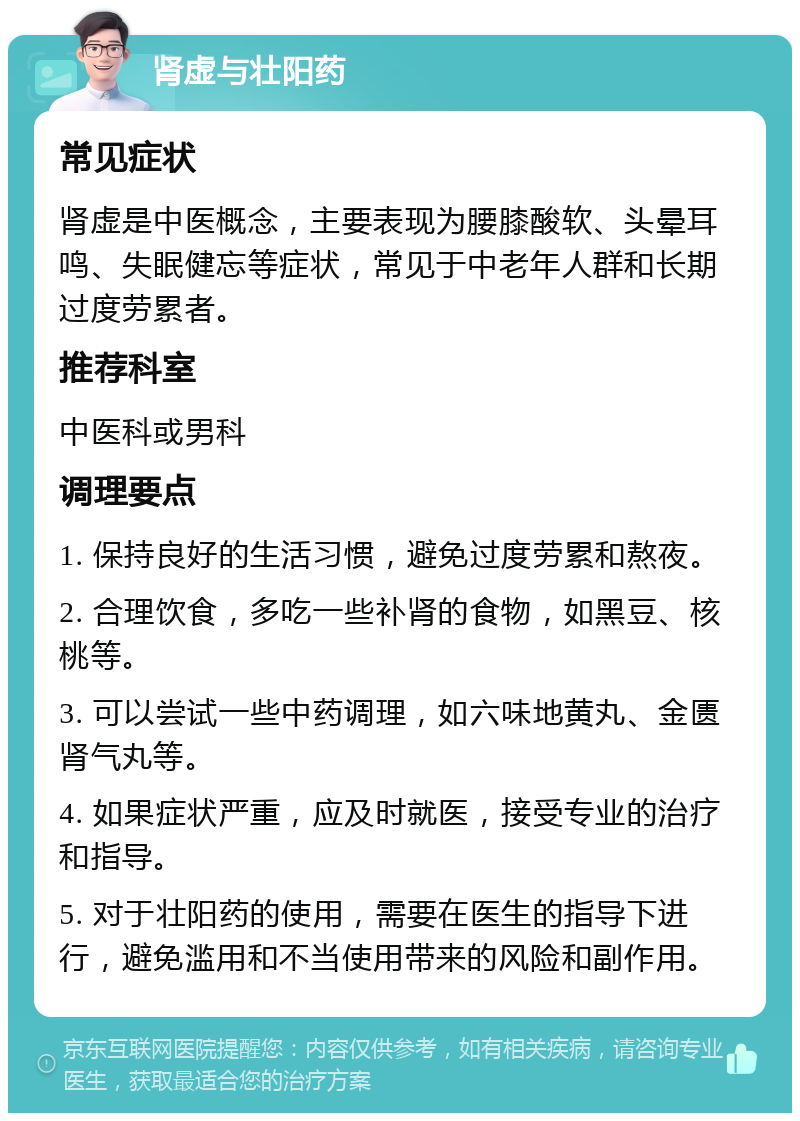 肾虚与壮阳药 常见症状 肾虚是中医概念，主要表现为腰膝酸软、头晕耳鸣、失眠健忘等症状，常见于中老年人群和长期过度劳累者。 推荐科室 中医科或男科 调理要点 1. 保持良好的生活习惯，避免过度劳累和熬夜。 2. 合理饮食，多吃一些补肾的食物，如黑豆、核桃等。 3. 可以尝试一些中药调理，如六味地黄丸、金匮肾气丸等。 4. 如果症状严重，应及时就医，接受专业的治疗和指导。 5. 对于壮阳药的使用，需要在医生的指导下进行，避免滥用和不当使用带来的风险和副作用。