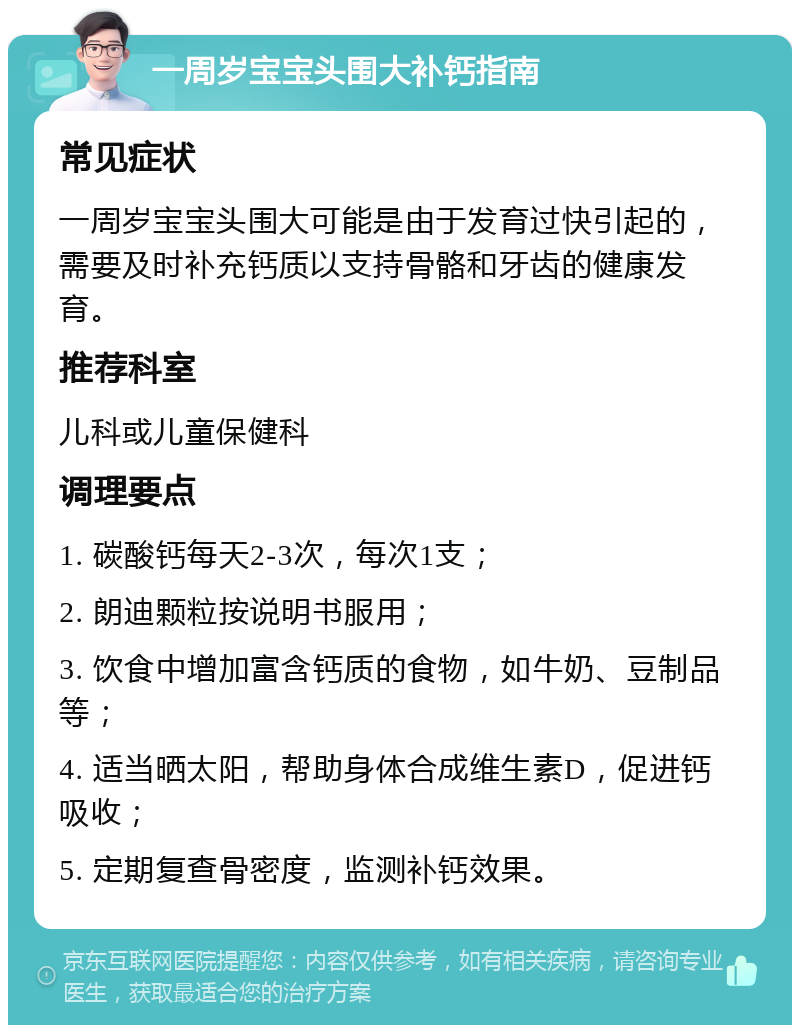 一周岁宝宝头围大补钙指南 常见症状 一周岁宝宝头围大可能是由于发育过快引起的，需要及时补充钙质以支持骨骼和牙齿的健康发育。 推荐科室 儿科或儿童保健科 调理要点 1. 碳酸钙每天2-3次，每次1支； 2. 朗迪颗粒按说明书服用； 3. 饮食中增加富含钙质的食物，如牛奶、豆制品等； 4. 适当晒太阳，帮助身体合成维生素D，促进钙吸收； 5. 定期复查骨密度，监测补钙效果。